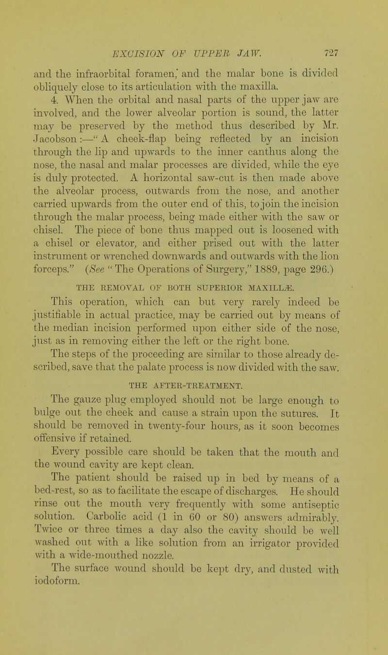 and the infraorbital foramen, and the malar bone is divided obliquely close to its articulation with the maxilla. 4. When the orbital and nasal parts of the upper jaw are involved, and the lower alveolar portion is sound, the latter may be preserved by the method thus described by Mr. •Tacobson:— A cheek-flap being reflected by an mcision through the lip and upwards to the inner canthus along the nose, the nasal and malar processes are divided, while the eye is duly protected. A horizontal saw-cut is then made above the alveolar process, outwards from the nose, and another carried upAvards from the outer end of this, to join the incision through the malar process, being made either with the saw or chisel. The piece of bone thus mapped out is loosened with a chisel or elevator, and either prised out with the latter instrument or wi'enched downwards and outwards with the lion forceps. {See  The Operations of Surgery, 1889, page 296.) THE REMOVAL OF BOTH SUPERIOR MAXILLA. This operation, which can but very rarely indeed be justifiable in actual practice, may be carried out by means of the median incision performed upon either side of the nose, just as in removing either the left or the right bone. The steps of the proceeding are similar to those already de- scribed, save that the palate process is now divided with the saw. THE AFTER-TREATMENT. The gauze plug employed should not be large enough to bulge out the cheek and cause a strain upon the sutures. It should be removed in twenty-four hours, as it soon becomes offensive if retained. Every possible care should be taken that the mouth and the wound cavity are kept clean. The patient should be raised up in bed by means of a bed-rest, so as to facilitate the escape of discharges. He should rinse out the mouth very frequently ynXh some antiseptic solution. Carbolic acid (1 in 60 or 80) answers admirably. Twice or three times a day also the cavity should be well washed out with a like solution from an irrigator provided with a wide-mouthed nozzle. The surface wound should be kept dry, and dusted Avith iodoform.