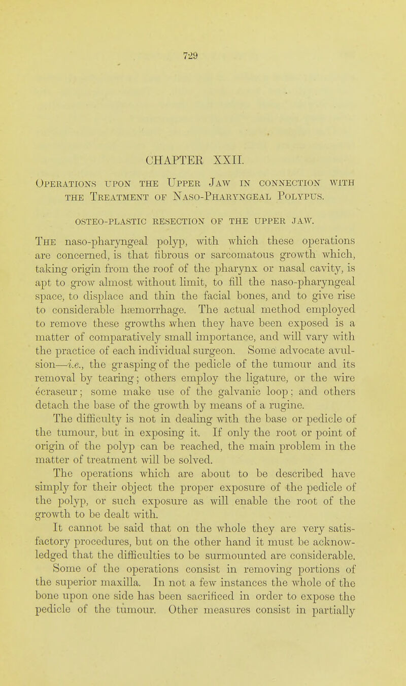 CHAPTER XXII. Operations upon the Upper Jaw in connection with THE Treatment of Naso-Pharyngeal Polypus. osteo-plastic resection of the upper jaw. The naso-pharyngeal polyp, with which these operations are concerned, is that iibrous or sarcomatous growth which, taking origin from the roof of the pharjoix or nasal cavity, is apt to grow almost without limit, to fill the naso-pharyngeal space, to displace and thin the facial bones, and to give rise to considerable haemorrhage. The actual method employed to remove these growths when they have been exposed is a matter of comparatively smaU importance, and will vary Avith the practice of each individual surgeon. Some advocate avul- sion—i.e., the grasping of the pedicle of the tumour and its removal by tearing; others employ the ligature, or the wire ecraseur; some make use of the galvanic loop; and others detach the base of the growth by means of a rugino. The difficulty is not m dealing with the base or pedicle of the tumour, but in exposing it. If only the root or point of origin of the polyp can be reached, the main problem in the matter of treatment will be solved. The operations which are about to be described have simpl}?- for their object the proper exposure of the pedicle of the polyp, or such exposure as will enable the root of the growth to be dealt with. It cannot be said that on the whole they are very satis- factory procedures, but on the other hand it must be acknow- ledged that the difficulties to be surmounted are considerable. Some of the operations consist in removing portions of the superior maxilla. In not a few instances the whole of the bone upon one side has been sacrificed in order to expose the pedicle of the tumour. Other measures consist in partially