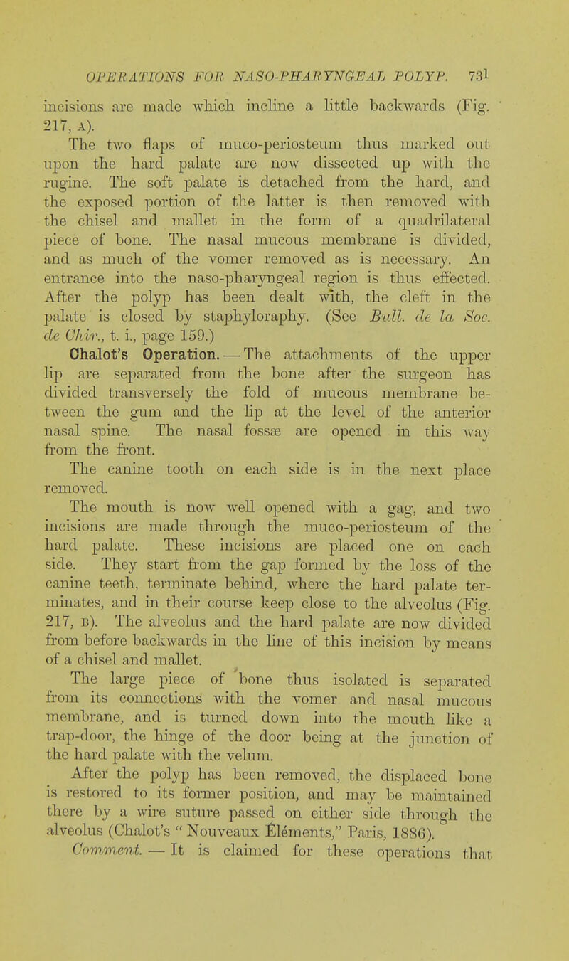 incisions arc made which incline a Uttle backwards (Fig. 217, A). The two flaps of muco-periosteum thus marked out upon the hard palate are now dissected up with the riigine. The soft palate is detached from the hard, and the exposed portion of the latter is then removed with the chisel and mallet in the form of a quadrilateral piece of bone. The nasal mucous membrane is divided, and as much of the vomer removed as is necessary. An entrance into the naso-pharyngeal region is thus effected. After the polyp has been dealt with, the cleft in the palate is closed by staphyloraphy. (See Bull de la Soc. cle Ghir., t. i., page 159.) Chalet's Operation. — The attachments of the upper lip are separated from the bone after the surgeon has divided transversely the fold of mucous membrane be- tween the gum and the Hp at the level of the anterior nasal sjaine. The nasal fossfe are opened in this wa}^ from the front. The canine tooth on each side is in the next place removed. The mouth is now well opened with a gag, and two incisions are made through the muco-periosteum of the hard palate. These incisions are placed one on each side. They start from the gap formed by the loss of the canine teeth, terminate behind, where the hard palate ter- minates, and in their course keep close to the alveolus (Fig. 217, b). The alveolus and the hard palate are now divided from before backwards in the line of this incision by means of a chisel and mallet. The large piece of bone thus isolated is separated from its connections with the vomer and nasal mucous membrane, and is turned down into the mouth hke a trap-door, the hinge of the door being at the junction of the hard palate with the velum. After the polyp has been removed, the disjDlaced bone is restored to its fonner position, and may be maintained there by a wire suture passed on either side through the alveolus (Chalet's  Nouveaux Elements, Paris, 1886). Comment. — It is claimed for these operations that