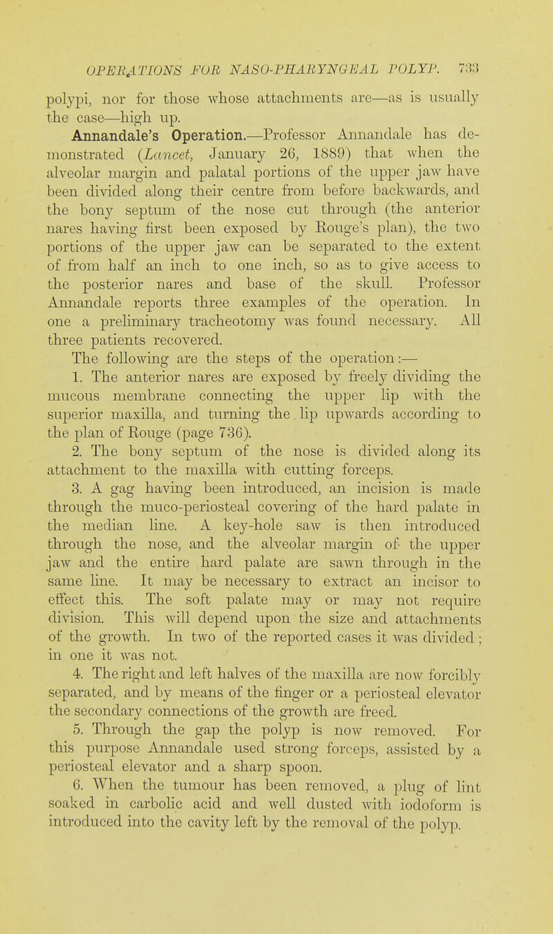 polypi, nor for those whose attachments are—as is usually the case—high up. Annandale's Operation.—Professor Annandale has de- monstrated {Lancet, January 26, 1889) that Avhen the alveolar margin and palatal portions of the upper jaw have been divided along their centre from before backwards, and the bony septum of the nose cut through (the anterior nares having first been exposed by Kouge's plan), the two portions of the upper jaw can be separated to the extent of from half an inch to one inch, so as to give access to the posterior nares and base of the skull. Professor Annandale reports three examples of the operation. In one a preliminary tracheotomy was found necessary. All three patients recovered. The following are the steps of the operation:— 1. The anterior nares are exposed by freely dividing the mucous membrane connecting the upper lip with the superior maxilla, and turning the. lip upwards according to the plan of Rouge (page 736). 2. The bony septum of the nose is divided along its attachment to the maxilla with cutting forceps. 3. A gag having been introduced, an incision is made through the muco-periosteal covering of the hard palate in the median line. A key-hole saw is then introduced through the nose, and the alveolar margin of the upper jaw and the entire hard palate are sawn through in the same Ime. It may be necessary to extract an incisor to effect this. The soft palate may or may not require division. This Avill depend upon the size and attachments of the growth. In tAvo of the reported cases it Avas divided; in one it Avas not. 4. The right and left halves of the maxilla are noAv forcibly separated, and by means of the finger or a periosteal elevator the secondary connections of the growth are freed. 5. Through the gap the polyp is now removed. For this purpose Annandale used strong forceps, assisted by a periosteal elevator and a sharp spoon. 6. When the tumour has been removed, a plug of lint soaked in carbolic acid and AveU dusted Avith iodoform is introduced into the cavity left by the removal of the polyp.