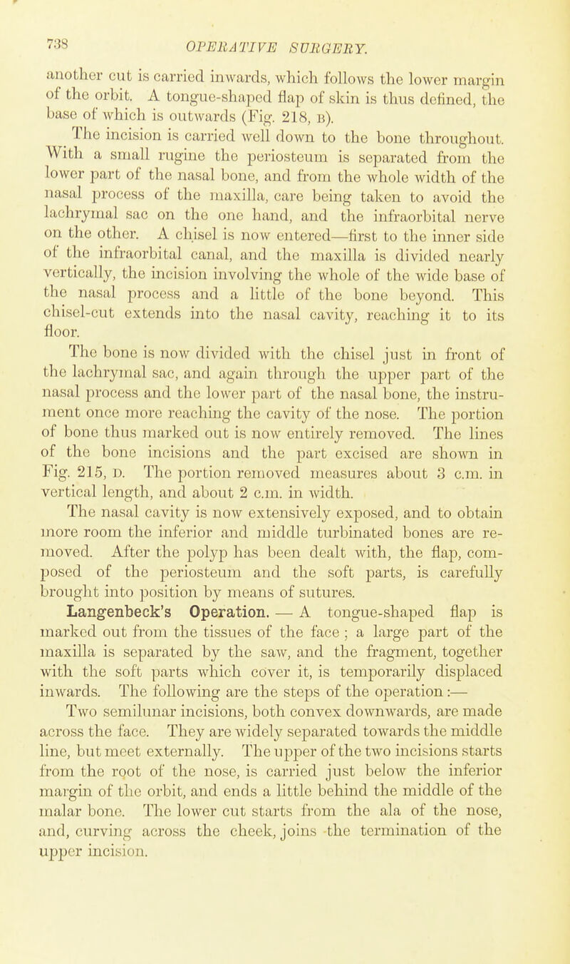 another cut is carried inwards, which follows the lower margin of the orbit. A tongue-shaped flap of skin is thus defined, the base of which is outwards (Fig. 218, b). ^ The incision is carried well down to the bone throughout. With a small rugine the periosteum is separated from the lower part of the nasal bone, and from the whole width of the nasal process of the maxilla, care being taken to avoid the lachrymal sac on the one hand, and the infraorbital nerve on the other. A chisel is now entered—first to the inner side of the infraorbital canal, and the maxilla is divided nearly vertically, the incision involving the whole of the wide base of the nasal process and a httlo of the bone beyond. This chisel-cut extends into the nasal cavity, reaching it to its floor. The bone is now divided with the chisel just in front of the lachrymal sac, and again through the upper part of the nasal process and the lower part of the nasal bone, the instru- ment once more reaching the cavity of the nose. The portion of bone thus marked out is now entirely removed. The lines of the bone incisions and the part excised are shown in Fig. 215, D. The portion removed measures about 3 cm. in vertical length, and about 2 cm. in width. The nasal cavity is now extensively exposed, and to obtain more room the inferior and middle turbinated bones are re- moved. After the polyp has been dealt with, the flap, com- posed of the periosteum and the soft parts, is carefully brought into position by means of sutures. Langenbeck's Operation. — A tongue-shaped flap is marked out from the tissues of the face ; a large part of the maxilla is separated by the saw, and the fragment, together with the soft parts which cover it, is temporarily displaced inwards. The following are the steps of the operation:— Two semilunar incisions, both convex downwards, are made across the face. They are widely separated towards the middle line, but meet externally. The upper of the two incisions starts from the root of the nose, is carried just below the inferior mar'gin of the orbit, and ends a little behind the middle of the malar bone. The lower cut starts from the ala of the nose, and, curving across the cheek, joins the termination of the upper incision.