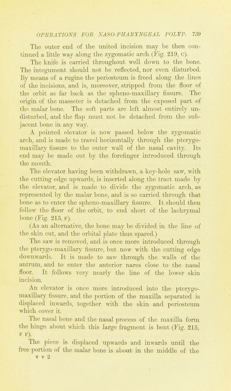 The outer end of the united incision may be then con- tinued a Httle way along the zygomatic arch (Fig. 219, c). The knife is carried throughout well down to the bone. The integument should not be reflected, nor even disturbed. By means of a rugine the periosteum is freed along the lines of the incisions, and is, moreover, stripped from the floor of the orbit as far back as the spheno-maxillary fissure. The origin of the masseter is detached from the exposed part of the malar bone. The soft parts are left almost entirely un- disturbed, and the flap must not be detached from the sub- jacent bone in any way. A pointed elevator is now passed below the zygomatic arch, and is made to travel horizontally through the pterygo- maxillary fissure to the outer wall of the nasal cavity. Its end may be made out by the forefinger introduced through the mouth. The elevator having been withdrawn, a key-hole saw, with the cutting edge upwards, is inserted along the tract made by the elevator, and is made to divide the zygomatic arch, as represented by the malar bone, and is so carried through that bone as to enter the spheno-maxillary fissure. It should then follow the floor of the orbit, to end short of the lachrymal bone (Fig. 215, f). (As an alternative, the bone may be divided in the line of the skin cut, and the orbital plate thus spared.) The saw is removed, and is once more introduced through the pterygo-maxillary fissure, but now with the cutting edge doAvnwards. It is made to saw through the walls of the antrum, and to enter the anterior nares close to the nasal floor. It follows very nearly the hne of the lower skin incision. An elevator is once more introduced into the pterygo- maxiUary fissure, and the portion of the maxilla separated is displaced inwards, together with the skin and periosteum which cover it. The nasal bone and the nasal process of the maxilla form the hinge about which this large fragment is bent (Fig. 215, F f). The piece is displaced upwards and inwards until the free portion of the malar bone is about in the middle of the v V 2