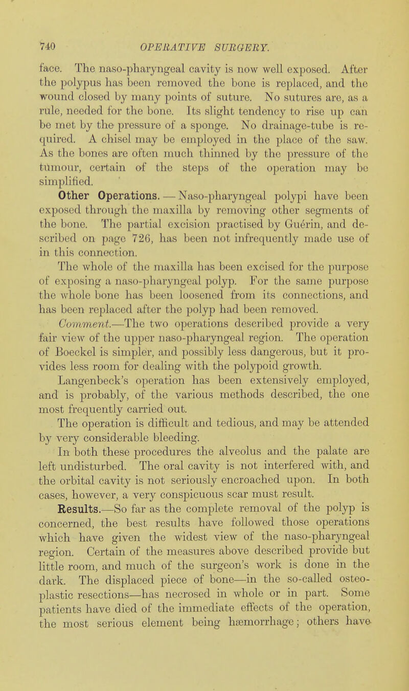face. The naso-pharyngeal cavity is now well exposed. After the polypus has been removed the bone is replaced, and the ivound closed by many points of suture. No sutures are, as a rule, needed for the bone. Its slight tendency to rise up can be met by the pressure of a sponge. No drainage-tube is re- quired. A chisel may be employed in the place of the saw. As the bones are often much thinned by the pressure of the tilmour, certain of the steps of the operation may be simplified. Other Operations. — Naso-pharyngeal polypi have been exposed through the maxilla by removing other segments of the bone. The partial excision practised by Guerin, and de- scribed on page 726, has been not infrequently made use of in this connection. The whole of the maxilla has been excised for the purpose of exposing a naso-pharyngeal polyp. For the same purpose the whole bone has been loosened from its connections, and has been replaced after the polyp had been removed. Comment.—The two operations described provide a very fair view of the upper naso-pharyngeal region. The operation of Eoeckel is simpler, and possibly less dangerous, but it pro- vides less room for dealing with the polypoid growth. Langenbeck's operation has been extensively employed, and is probably, of the various methods described, the one most frequently carried out. The operation is difficult and tedious, and may be attended by very considerable bleeding. In both these procedures the alveolus and the palate are left undisturbed. The oral cavity is not interfered with, and the orbital cavity is not seriously encroached upon. In both cases, however, a very conspicuous scar must result. Results.—So far as the complete removal of the polyp is concerned, the best results have followed those operations which have given the widest view of the naso-pharyngeal region. Certain of the measures above described provide but little room, and much of the surgeon's work is done in the dark. The displaced piece of bone—in the so-called osteo- plastic resections—has necrosed in whole or in part. Some patients have died of the immediate effects of the operation, the most serious element being haemorrhage; others have