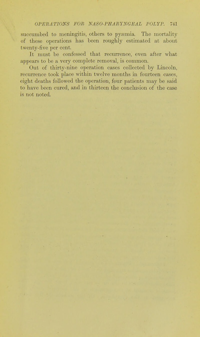 succumbed to meningitis, otliers to pyaimia. The mortality of these operations has been roughly estimated at about twenty-five per cent. It must be confessed that recurrence, even after what appears to be a very complete removal, is common. Out of thirty-nine operation cases collected by Lincoln, recurrence took place within twelve months in fourteen cases, eight deaths followed the operation, four patients may be said to have been cured, and in thirteen the conclusion of the case is not noted-