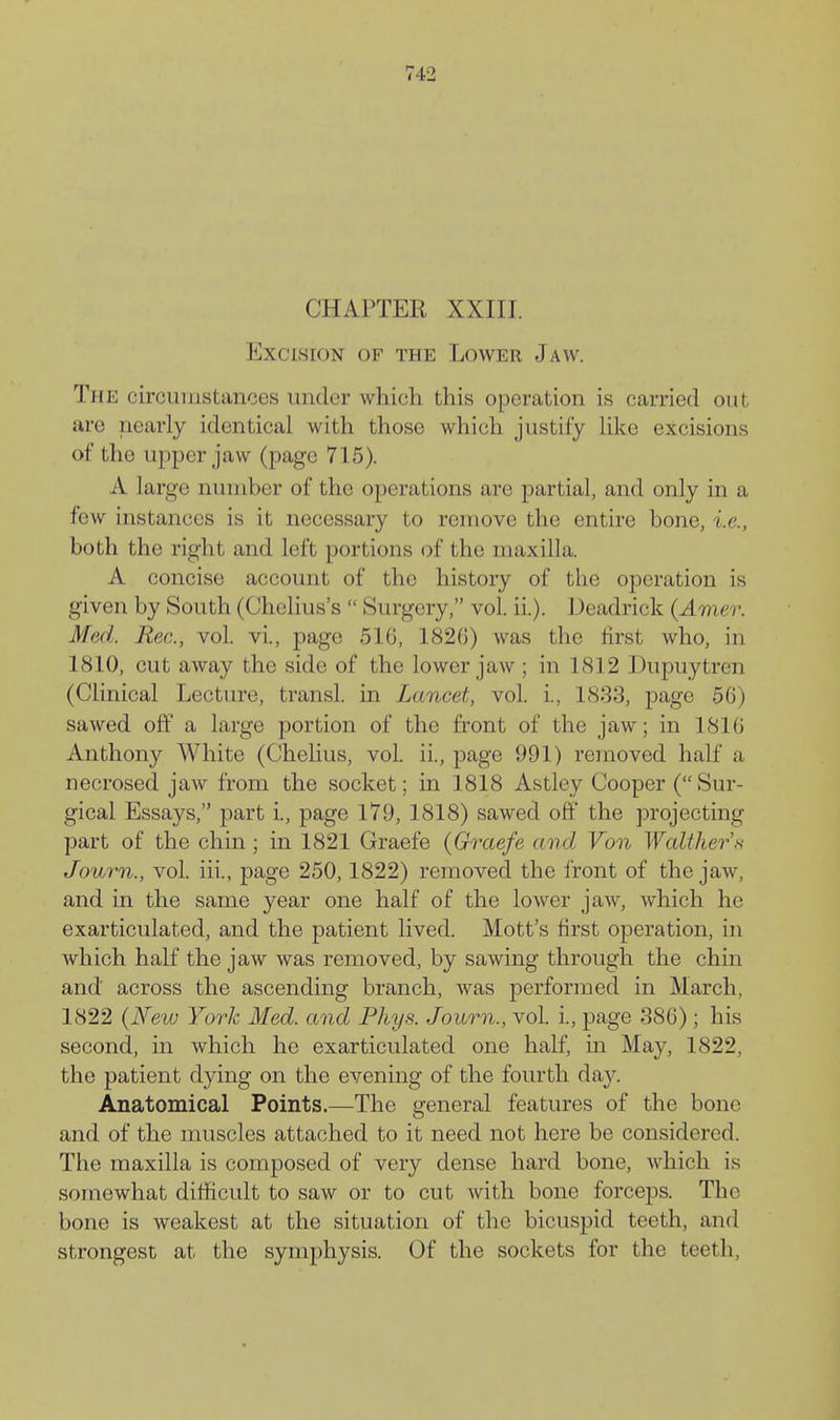 CHAPTER XXIII. Excision of the Lower Jaw. The circuiiistances under which this operation is carried out are nearly identical with those which justify Hke excisions of the upper jaw (page 715). A large number of the operations are partial, and only in a few instances is it necessary to remove the entire bone, i.e., both the right and left portions of the maxilla. A concise account of the history of the operation is given by South (Chelius's  Surgery, vol. ii.). J )eadrick (Amer. Med. Rec, vol. vL, page 516, 182G) was the first who, in 1810, cut away the side of the lower jaw; in 1812 Dupuytren (Clinical Lecture, transl. in Lancet, vol. i., 1833, page 56) sawed off a large portion of the front of the jaw; in 1816 Anthony White (Chelius, vol. ii., page 991) removed half a necrosed jaw from the socket; in 1818 Astley Cooper (Sur- gical Essays, part i., page 179, 1818) sawed off* the projecting part of the chin ; in 1821 Graefe {Graefe and Von Walther'.s Jovyvn., vol. iii., page 250,1822) removed the front of the jaw, and in the same year one half of the lower jaw, which he exarticulated, and the patient lived. Mott's first operation, in which half the jaw was removed, by sawing through the chin and across the ascending branch, Avas performed in March, 1822 {New York Med. and Phys. Journ., vol. i., page 386); his second, in which he exarticulated one half, in May, 1822, the patient dying on the evening of the fourth day. Anatomical Points.—The general features of the bone and of the nmscles attached to it need not here be considered. The maxilla is composed of very dense hard bone, which is somewhat difficult to saw or to cut with bone forceps. The bone is weakest at the situation of the bicuspid teeth, and strongest at the symphysis. Of the sockets for the teeth,