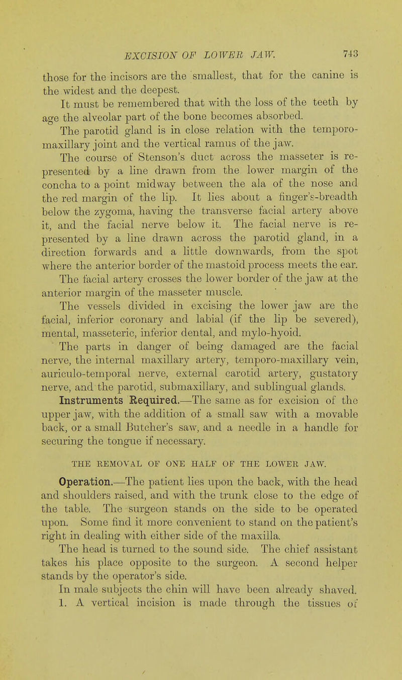 those for the incisors are the smallest, that for the canine is the widest and the deepest. It must be remembered that Avith the loss of the teeth by age the alveolar part of the bone becomes absorbed. The parotid gland is in close relation with the temporo- maxillary joint and the vertical ramus of the jaw. The course of Stenson's duct across the masseter is re- presented by a line drawn from the lower margin of the concha to a point midway between the ala of the nose and the red margin of the lip. It lies about a finger's-breadth below the zygoma, havmg the transverse facial artery above it, and the facial nerve below it. The facial nerve is re- presented by a line drawn across the parotid gland, in a direction forwards and a httle downwards, from the spot where the anterior border of the mastoid process meets the ear. The facial artery crosses the lower border of the jaw at the anterior margin of the masseter muscle. The vessels divided in excising the lower jaw are the facial, inferior coronary and labial (if the lip be severed), mental, masseteric, inferior dental, and mylo-hyoid. The parts in danger of being damaged are the facial nerve, the internal maxillary artery, temporo-maxillary vein, auriculo-temporal nerve, external carotid artery, gustatory nerve, and the parotid, submaxillary, and sublingual glands. Instruments Required—The same as for excision of the upper jaw, with the addition of a small saw with a movable back, or a small Jiutcher's saw, and a needle in a handle for securing the tongue if necessary. THE REMOVAL OF ONE HALF OF THE LOWER JAW. Operation.—The patient lies upon the back, with the head and shoulders raised, and with the trunk close to the edge of the table. The surgeon stands on the side to be operated upon. Some find it more convenient to stand on the patient's right in dealing with either side of the maxilla. The head is turned to the sound side. The chief assistant takes his place opposite to the surgeon. A second helper stands by the operator's side. In male subjects the chin will have been already shaved. 1. A vertical incision is made through the tissues of