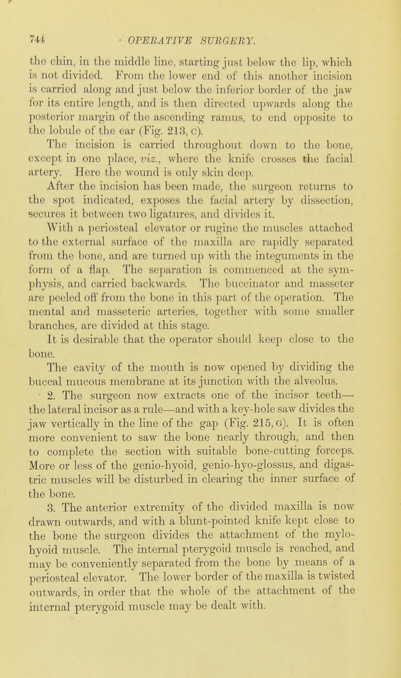 the chin, in the middle line, starting just below the lip, which is not divided. From the lower end of this another incision is carried along and just below the inferior border of the jaw for its entire length, and is then directed upwards along the posterior margin of the ascending ramus, to end opposite to the lobule of the ear (Fig. 213, c). The incision is carried throughout down to the bone, except in one place, viz., where the knife crosses the facial artery. Here the wound is only skin deep. After the incision has been made, the surgeon returns to the spot indicated, exposes the facial artery by dissection, secures it between two ligatures, and divides it. With a periosteal elevator or rugine the muscles attached to the external surface of the maxilla are rapidly separated from the bone, and are turned up with the integuments in the form of a flap. The separation is commenced at the sym- physis, and carried backwards. The buccinator and masseter arc peeled off from the bone in this part of the operation. The mental and masseteric arteries, together Avith some smaller branches, are divided at this stage. It is desirable that the operator should keep close to the bone. The cavity of the mouth is now opened by dividing the buccal mucous membrane at its junction with the alveolus. ■ 2. The surgeon now extracts one of the incisor teeth— the lateral incisor as a rule—and with a key-hole saw divides the jaw vertically in the line of the gap (Fig. 215, g). It is often more convenient to saw the bone nearly through, and then to complete the section with suitable bone-cutting forceps. More or less of the genio-hyoid, genio-hyo-glossus, and digas- tric muscles will be disturbed in clearing the inner surface of the bone. 3. The anterior extremity of the divided maxilla is now drawn outwards, and with a blunt-pointed knife kept close to the bone the surgeon divides the attachment of the mylo- hyoid muscle. The internal pterygoid muscle is reached, and may be conveniently separated from the bone by means of a periosteal elevator. The lower border of the maxilla is twisted outwards, in order that the whole of the attachment of the internal pterygoid muscle may be dealt with.