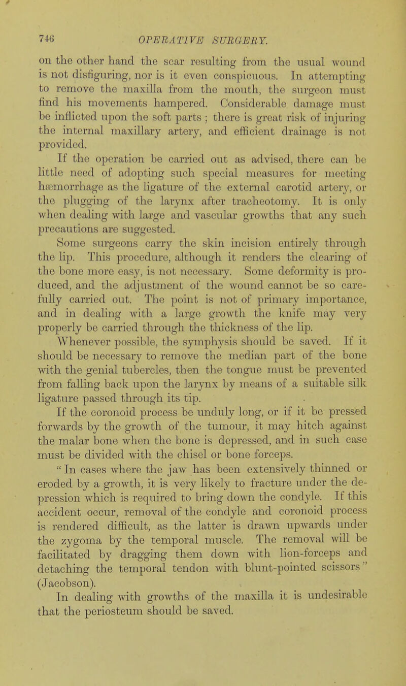on the other hand the scar resulting from the usual wound is not disfiguring, nor is it even conspicuous. In attempting to remove the maxilla from the mouth, the surgeon must find his movements hampered. Considerable damage must be inflicted upon the soft parts ; there is great risk of injuring the internal maxillary artery, and efficient drainage is not provided. If the operation be carried out as advised, there can be little need of adopting such special measures for meeting haimorrhage as the ligature of the external carotid artery, or the plugging of the larynx after tracheotomy. It is onty when dealing with large and vascular growths that any such precautions are suggested. Some surgeons carry the skin incision entirely through the lip. Tliis procedure, although it renders the clearing of the bone more easy, is not necessary. Some deformity is pro- duced, and the adjustment of the wound cannot be so care- fully carried out. The point is not of primary importance, and in dealing with a large growth the knife may very properly be carried through the thickness of the lip. Whenever possible, the symphysis should be saved. If it should be necessary to remove the median part of the bone with the genial tubercles, then the tongue must be prevented from falling back upon the larynx by means of a suitable silk ligature passed through its tip. If the coronoid process be unduly long, or if it be pressed forwards by the growth of the tumour, it may hitch against the malar bone when the bone is depressed, and in such case must be divided with the chisel or bone forceps. In cases where the jaw has been extensively thinned or eroded by a growth, it is very likely to fracture under the de- pression which is required to bring down the condyle. If this accident occur, removal of the condyle and coronoid process is rendered difficult, as the latter is drawn upwards under the zygoma by the temporal muscle. The removal will be facilitated by dragging them down with lion-forceps and detaching the temporal tendon with blunt-pointed scissors (Jacobson). In dealing with growths of the maxilla it is undesirable that the periosteum should be saved.