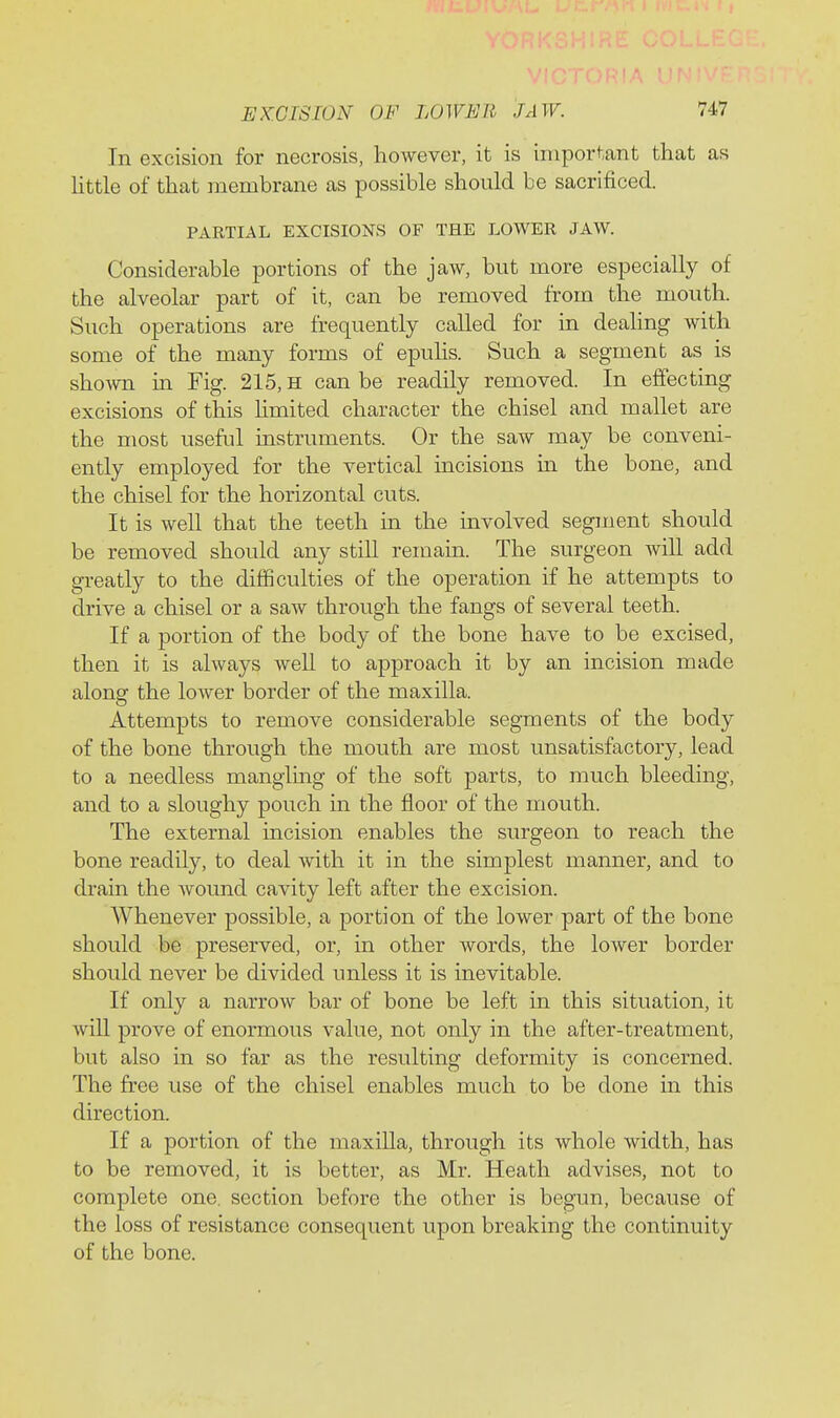 In excision for necrosis, however, it is important that as httle of that membrane as possible should be sacrificed. PARTIAL EXCISIONS OF THE LOWER JAW. Considerable portions of the jaw, but more especially of the alveolar part of it, can be removed from the mouth. Such operations are frequently called for in dealing with some of the many forms of epuhs. Such a segment as is sho-\vn in Fig. 215, h can be readily removed. In effecting excisions of this hmited character the chisel and mallet are the most useful instruments. Or the saw may be conveni- ently employed for the vertical incisions in the bone, and the chisel for the horizontal cuts. It is well that the teeth in the involved segment should be removed should any still remain. The surgeon will add greatly to the difficulties of the operation if he attempts to drive a chisel or a saw through the fangs of several teeth. If a portion of the body of the bone have to be excised, then it is always well to approach it by an incision made along the lower border of the maxilla. Attempts to remove considerable segments of the body of the bone through the mouth are most unsatisfactory, lead to a needless mangling of the soft parts, to much bleeding, and to a sloughy pouch in the floor of the mouth. The external incision enables the surgeon to reach the bone readily, to deal with it in the simplest manner, and to drain the wound cavity left after the excision. Whenever possible, a portion of the lower part of the bone should be preserved, or, in other words, the lower border should never be divided unless it is inevitable. If only a narrow bar of bone be left in this situation, it will prove of enormous value, not only in the after-treatment, but also in so far as the resulting deformity is concerned. The free use of the chisel enables much to be done in this direction. If a portion of the maxilla, through its whole width, has to be removed, it is better, as Mr. Heath advises, not to complete one. section before the other is begun, because of the loss of resistance consequent upon breaking the continuity of the bone.