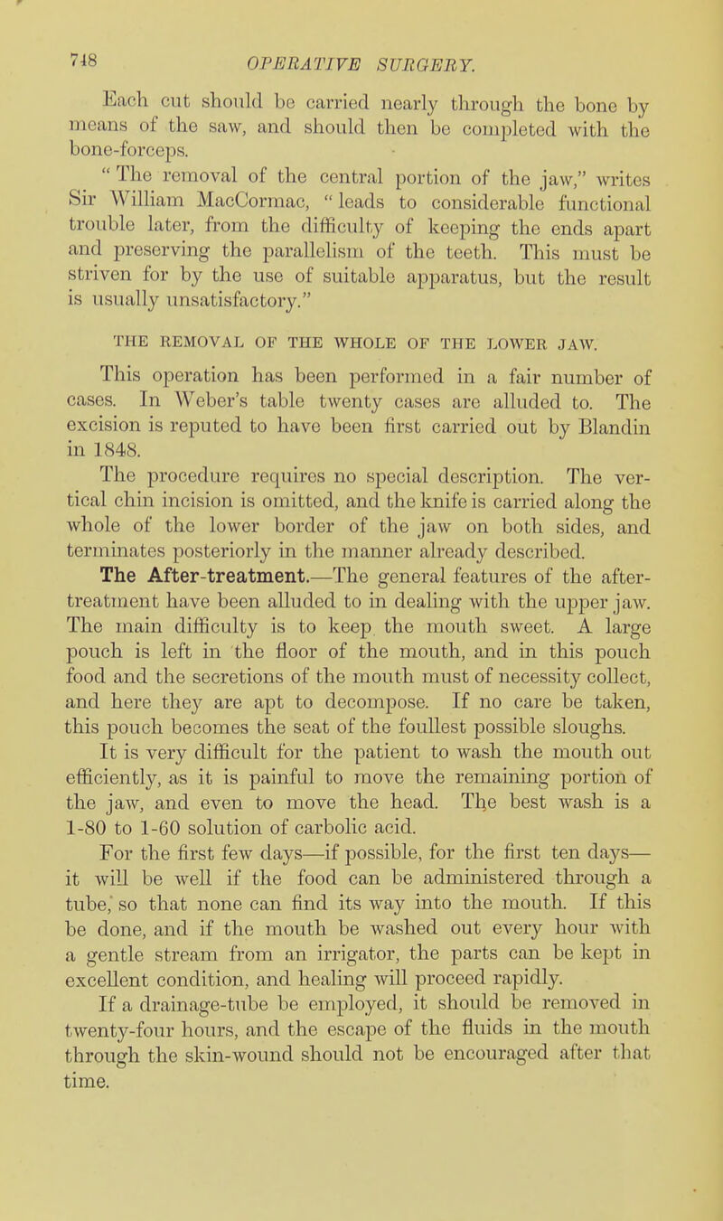 Eacli cut should be carried nearly through the bone by means of the saw, and should then be completed with the bone-forceps.  The removal of the central portion of the jaw, writes Sir Wilham MacCormac, leads to considerable functional trouble later, from the difficulty of keeping the ends apart and preserving the parallelism of the teeth. This must be striven for by the use of suitable apparatus, but the result is usually unsatisfactory. THE REMOVAL OF THE WHOLE OF THE LOAVER JAW. This operation has been performed in a fair number of cases. In Weber's table twenty cases are alluded to. The excision is reputed to have been first carried out by Blandin in 1848. The procedure requires no special description. The ver- tical chin incision is omitted, and the knife is carried along the whole of the lower border of the jaw on both sides, and terminates posteriorly in the manner already described. The After-treatment.—The general features of the after- treatment have been alluded to in dealing with the upper jaw. The main difficulty is to keep the mouth sweet. A large pouch is left in the floor of the mouth, and in this pouch food and the secretions of the mouth must of necessity collect, and here they are apt to decompose. If no care be taken, this pouch becomes the seat of the foullest possible sloughs. It is very difficult for the patient to wash the mouth out efficiently, as it is painful to move the remaining portion of the jaw, and even to move the head. The best wash is a 1-80 to 1-60 solution of carbolic acid. For the first few days—if possible, for the first ten days— it will be well if the food can be administered through a tube, so that none can find its way into the mouth. If this be done, and if the mouth be washed out every hour with a gentle stream from an irrigator, the parts can be kept in excellent condition, and healing will proceed rapidly. If a drainage-tube be employed, it should be removed in twenty-four hours, and the escape of the fluids in the mouth through the skin-wound should not be encouraged after that time.