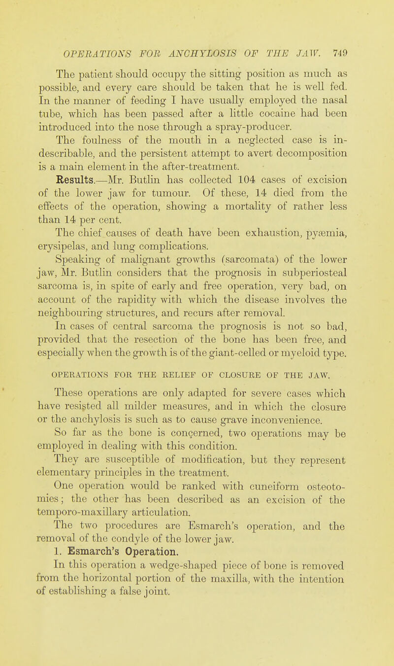 The patient should occupy the sitting position as much as possible, and every care should be taken that he is well fed. In the manner of feeding I have usually employed the nasal tube, which has been passed after a little cocaine had been introduced into the nose through a spray-producer. The foulness of the mouth in a neglected case is in- describable, and the persistent attempt to avert decomposition is a main element in the after-treatment. Results.—Mr. Butlin has collected 104 cases of excision of the lower jaw for tumour. Of these, 14 died from the effects of the operation, showing a mortality of rather less than 14 per cent. The chief causes of death have been exhaustion, pyaemia, erysipelas, and lung complications. Speaking of malignant growths (sarcomata) of the lower jaw, Mr. Butlin considers that the prognosis in subperiosteal sarcoma is, in spite of early and free operation, very bad, on account of the rapidity with which the disease involves the neighbouring structures, and recurs after removal. In cases of central sarcoma the prognosis is not so bad, provided that the resection of the bone has been free, and especially when the growth is of the giant-celled or myeloid type. OPERATIONS FOR THE RELIEF OF CLOSURE OF THE JAW. These operations are only adapted for severe cases which have resisted all milder measures, and in which the closure or the anchylosis is such as to cause grave inconvenience. So far as the bone is concerned, two operations may be employed in dealing with this condition. They are susceptible of modification, but they represent elementary principles in the treatment. One operation would be ranked with cuneiform osteoto- mies ; the other has been described as an excision of the temporo-maxillary articulation. The two procedures are Esmarch's operation, and the removal of the condyle of the lower jaw. 1. Esmarch's Operation. In this operation a wedge-shaped piece of bone is removed from the horizontal portion of the maxilla, with the intention of establishing a false joint.