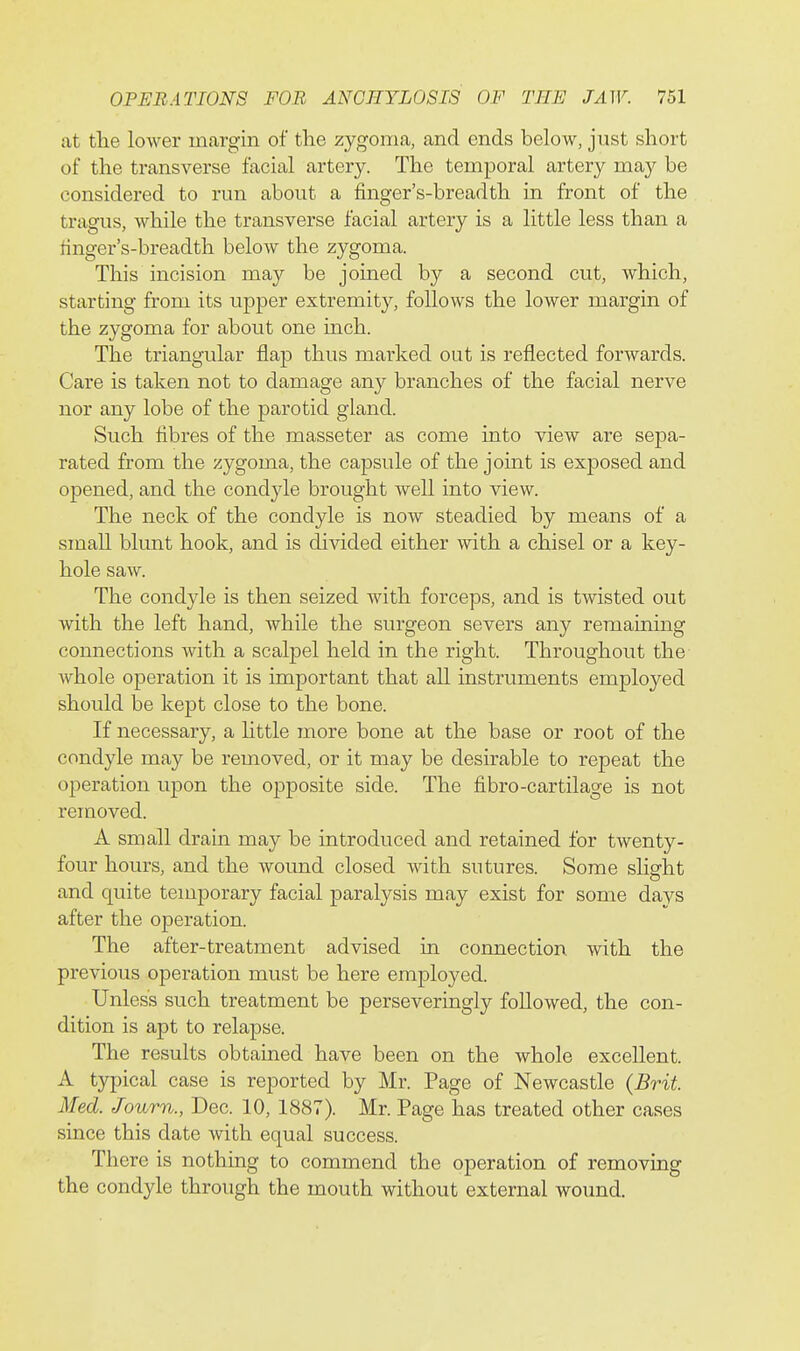 at tlie lower margin of tlie zygoma, and ends below, just short of the transverse facial artery. The temporal artery may be considered to run about a finger's-breadth in front of the tragus, while the transverse facial artery is a little less than a finger's-breadth below the zygoma. This incision may be joined by a second cut, which, starting from its upper extremity, follows the lower margin of the zygoma for about one inch. The triangular flap thus marked out is reflected forwards. Care is taken not to damage any branches of the facial nerve nor any lobe of the parotid gland. Such flbres of the masseter as come into view are sepa- rated from the zygoma, the capsule of the joint is exposed and opened, and the condyle brought well into view. The neck of the condyle is now steadied by means of a small blunt hook, and is divided either with a chisel or a key- hole saw. The condyle is then seized with forceps, and is twisted out with the left hand, while the surgeon severs any remaining connections with a scalpel held in the right. Throughout the whole operation it is important that all instruments employed should be kept close to the bone. If necessary, a little more bone at the base or root of the condyle may be removed, or it may be desirable to repeat the operation upon the opposite side. The fibro-cartilage is not removed. A small drain may be introduced and retained for twenty- four hours, and the wound closed with sutures. Some slight and quite temporary facial paralysis may exist for some days after the operation. The after-treatment advised in connection, with the previous operation must be here employed. Unless such treatment be perseveringly followed, the con- dition is apt to relapse. The results obtained have been on the whole excellent. A typical case is reported by Mr. Page of Newcastle {Brit. Med. Journ., Dec. 10, 1887). Mr. Page has treated other cases since this date with equal success. There is nothing to commend the operation of removing the condyle through the mouth without external wound.