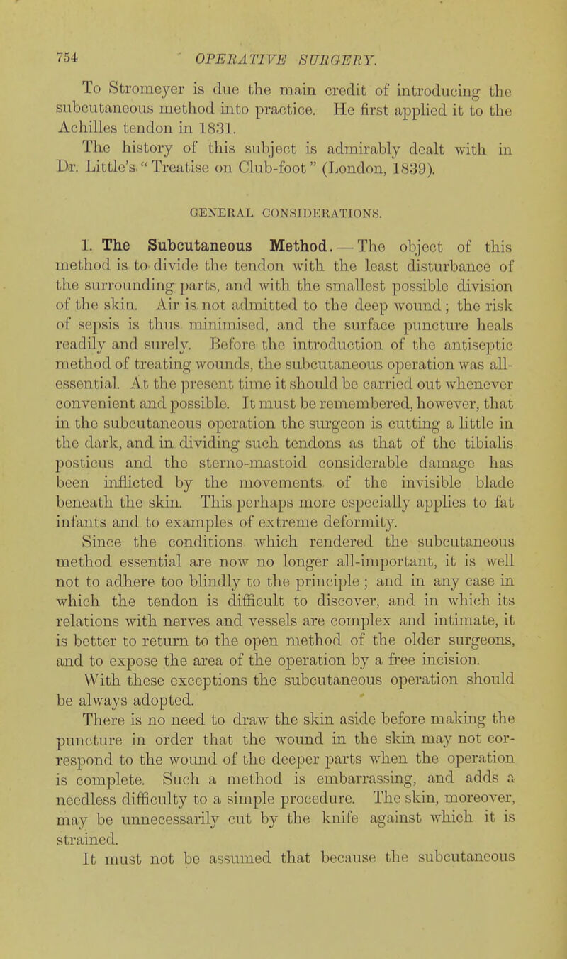 To Stroineyer is due the main credit of introducing the subcutaneous method mto practice. He first apphed it to the Achilles tendon in 1831. The history of this subject is admirably dealt with in Dr. Little's.Treatise on Club-foot (London, 1S39). GENERAL CONSIDERATIONS. 1. The Subcutaneous Method.— The object of this method is tO' divide the tendon with the least disturbance of the surrounding parts, and with the smallest possible division of the skia. Air is. not admitted to the deep wound; the risk of sepsis is thus minimised, and the surface puncture heals readily and surely. Before the introduction of the antiseptic method of treating wounds, the subcutaneous operation was all- essential. At the present time it should be carried out whenever convenient and possible. It must be remembered, however, that m the subcutaneous operation the surgeon is cutting a httle in the dark, and in dividing such tendons as that of the tibialis posticus and the sterno-mastoid considerable damage has been uiflicted by the movements, of the invisible blade beneath the skin. This perhaps more especially applies to fat infants and to examples of extreme deformity. Since the conditions which rendered the subcutaneous method essential ai'e now no longer all-important, it is well not to adliere too blindly to the principle ; and m any case in which the tendon is. difficult to discover, and in which its relations with nerves and vessels are complex and intimate, it is better to return to the open method of the older surgeons, and to expose the area of the operation by a free incision. With these exceptions the subcutaneous operation should be always adopted. There is no need to draw the skin aside before making the puncture in order that the woimd in the skin may not cor- respond to the wound of the deeper parts when the operation is complete. Such a method is embarrassing, and adds a needless difficulty to a simple procedure. The skin, moreover, may be unnecessarily cut by the Imife against which it is strained. It must not be assumed that because the subcutaneous