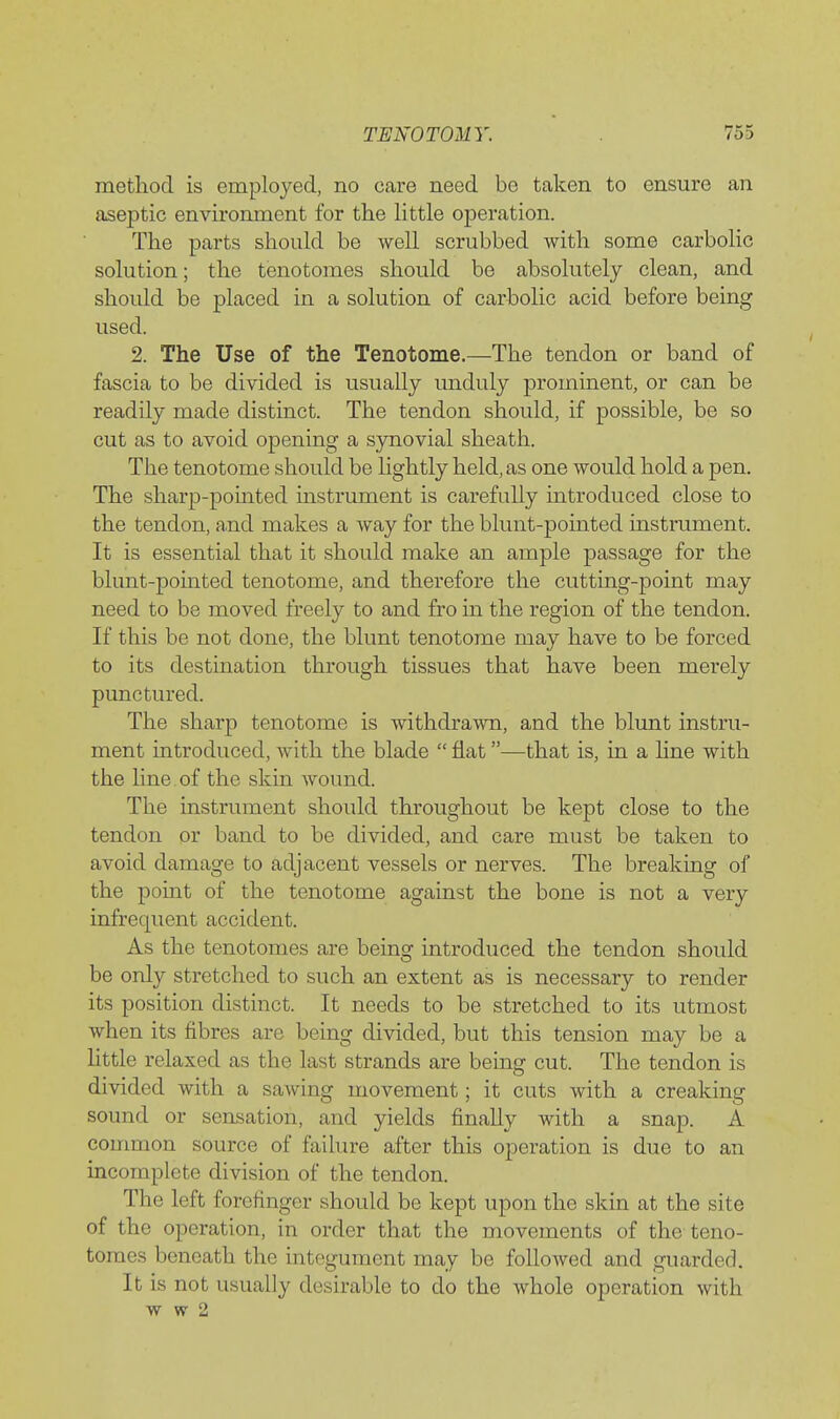 method is employed, no care need bo taken to ensure an aseptic environment for tlie little operation. The parts should be well scrubbed with some carbolic solution; the tenotomes should be absolutely clean, and should be placed in a solution of carbolic acid before being used. 2. The Use of the Tenotome.—The tendon or band of fascia to be divided is usually unduly prominent, or can be readily made distinct. The tendon should, if possible, be so cut as to avoid opening a synovial sheath. The tenotome should be lightly held, as one would hold a pen. The sharp-pomted instrument is carefully introduced close to the tendon, and makes a way for the blunt-pointed mstrument. It is essential that it should make an ample passage for the blunt-pointed tenotome, and therefore the cutting-point may need to be moved freely to and fro in the region of the tendon. If this be not done, the blunt tenotome may have to be forced to its destination through tissues that have been merely punctured. The sharp tenotome is withdrawn, and the blunt instru- ment introduced, with the blade  flat—that is, in a hne with the line of the skin wound. The instrument should throughout be kept close to the tendon or band to be divided, and care must be taken to avoid damage to adjacent vessels or nerves. The breaking of the point of the tenotome against the bone is not a very infrequent accident. As the tenotomes are being introduced the tendon should be only stretched to such an extent as is necessary to render its position distinct. It needs to be stretched to its utmost when its fibres are being divided, but this tension may be a little relaxed as the last strands are being cut. The tendon is divided with a sawing movement; it cuts with a creaking sound or sensation, and yields finally with a snap. A conmion source of failure after this operation is due to an incomplete division of the tendon. The left forefinger should be kept upon the skin at the site of the operation, in order that the movements of the teno- tomes beneath the integument may be followed and guarded. It is not usually desirable to do the whole operation with w w 2