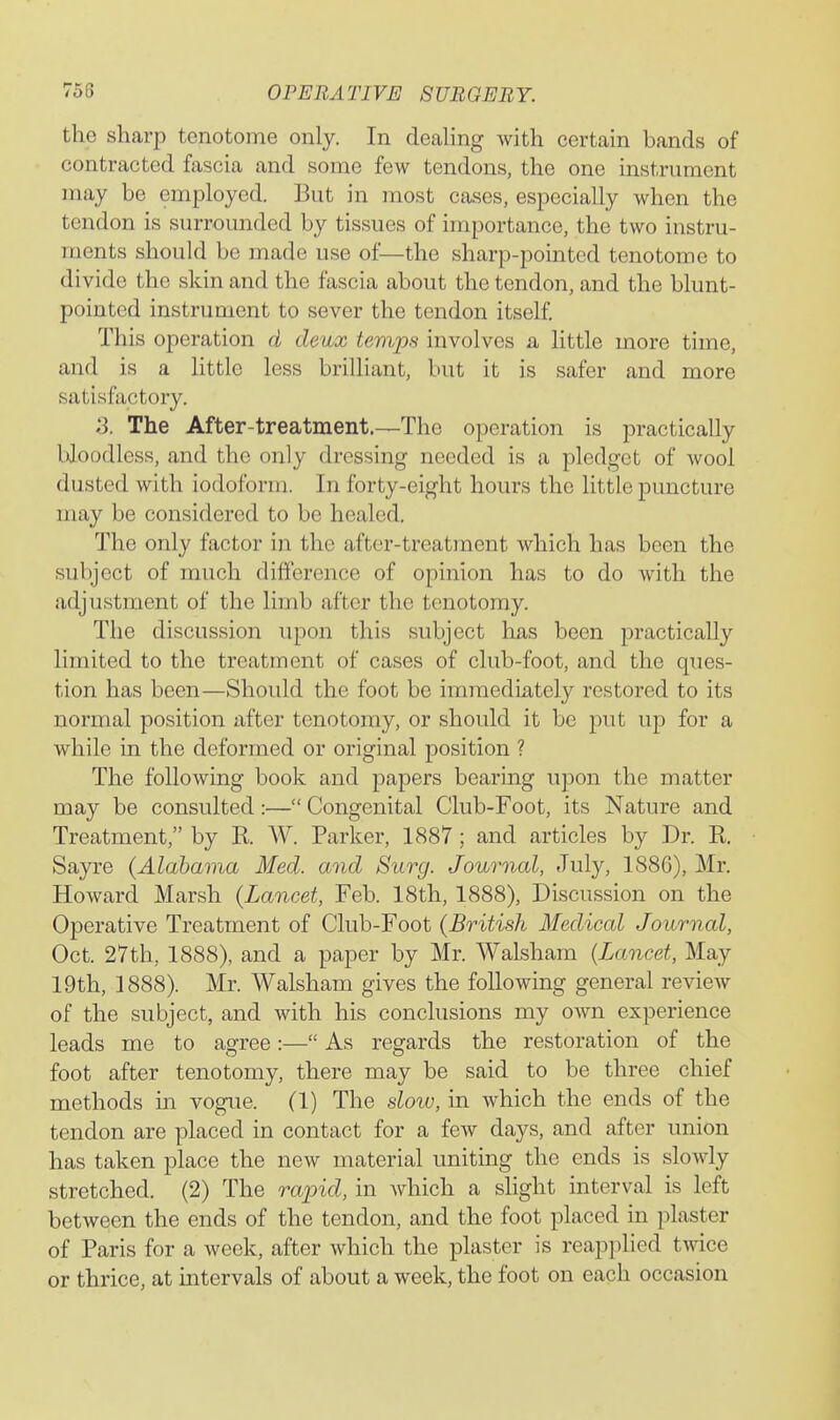 the sharp tenotome only. In dealing with certain bands of contracted fascia and some few tendons, the one instrument may be employed. But in most cases, especially when the tendon is surrounded by tissues of importance, the two instru- ments should be made use of—the sharp-pointed tenotome to divide the skin and the fascia about the tendon, and the blunt- pointed instrument to sever the tendon itself. This operation d deux temps involves a little more time, and is a little less brilliant, but it is safer and more satisfactory. S. The After-treatment.—The operation is practically bloodless, and the only dressing needed is a pledget of wool dusted with iodoform. In forty-eight hours the little puncture may be considered to be healed. The only factor in the after-treatment which has been the subject of much difference of opinion has to do with the adjustment of the limb after the tenotomy. The discussion upon this subject has been practically limited to the treatment of cases of club-foot, and the ques- tion has been—Should the foot be immediately restored to its normal position after tenotomy, or should it be put up for a while in the deformed or original position ? The following book and papers bearing upon the matter may be consulted:— Congenital Club-Foot, its Nature and Treatment, by R. W. Parker, 1887; and articles by Dr. R. Sayre (Alabama Med. and Surg. Journal, July, 1886), Mr. Howard Marsh (Lancet, Feb. 18th, 1888), Discussion on the Operative Treatment of Club-Foot (British Medical Journal, Oct. 27th, 1888), and a paper by Mr. Walsham (Lancet, May 19th, 1888). Mr. Walsham gives the following general review of the subject, and with his conclusions my own experience leads me to agree:— As regards the restoration of the foot after tenotomy, there may be said to be three chief methods in vogue. (1) The slow, in which the ends of the tendon are placed in contact for a few days, and after union has taken place the new material uniting the ends is slowly stretched. (2) The rapid, in which a slight interval is left between the ends of the tendon, and the foot placed in plaster of Paris for a week, after which the plaster is reapplied twice or thrice, at intervals of about a week, the foot on each occasion
