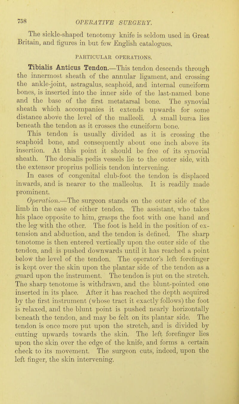 The sickle-shcaped tenotomy knife is seldom used in Great Britain, and figures in but few English catalogues. PARTICULAR OPERATIONS. Tibialis Anticus Tendon.—This tendon descends through the innermost sheath of the annular ligament, and crossing the ankle-joint, astragalus, scaphoid, and internal cuneiform bones, is inserted into the inner side of the last-named bone and the base of the first metatarsal bone. The synovial sheath which accompanies it extends upwards for some distance above the level of the malleoli. A small bursa lies beneath the tendon as it crosses the cuneiform bone. This tendon is usually divided as it is crossing the scaphoid bone, and consequently about one inch above its insertion. At this point it should be free of its synovial sheath. The dorsalis pedis vessels lie to the outer side, with the extensor proprius pollicis tendon intervening. In cases of congenital club-foot the tendon is displaced inwards, and is nearer to the malleolus. It is readily made prominent. Operation.—The surgeon stands on the outer side of the limb in the case of either tendon. The assistant, who takes his place opposite to him, grasps the foot with one hand and the leg with the other. The foot is held in the position of ex- tension and abduction, and the tendon is defined. The sharp tenotome is then entered vertically upon the outer side of the tendon, and is pushed downwards until it has reached a point below the level of the tendon. The operator's left forefinger is kept over the skin upon the plantar side of the tendon as a guard upon the instrument. The tendon is put on the stretch. The sharp tenotome is withdrawn, and the blunt-pointed one inserted in its place. After it has reached the depth acquired by the first instrument (whose tract it exactly follows) the foot is relaxed, and the blunt point is pushed nearly horizontally beneath the tendon, and may be felt on its plantar side. The tendon is once more put upon the stretch, and is divided by cutting upwards towards the skin. The left forefinger lies upon the skin over the edge of the knife, and forms a certain check to its movement. The surgeon cuts, indeed, upon the left finger, the skin intervening.