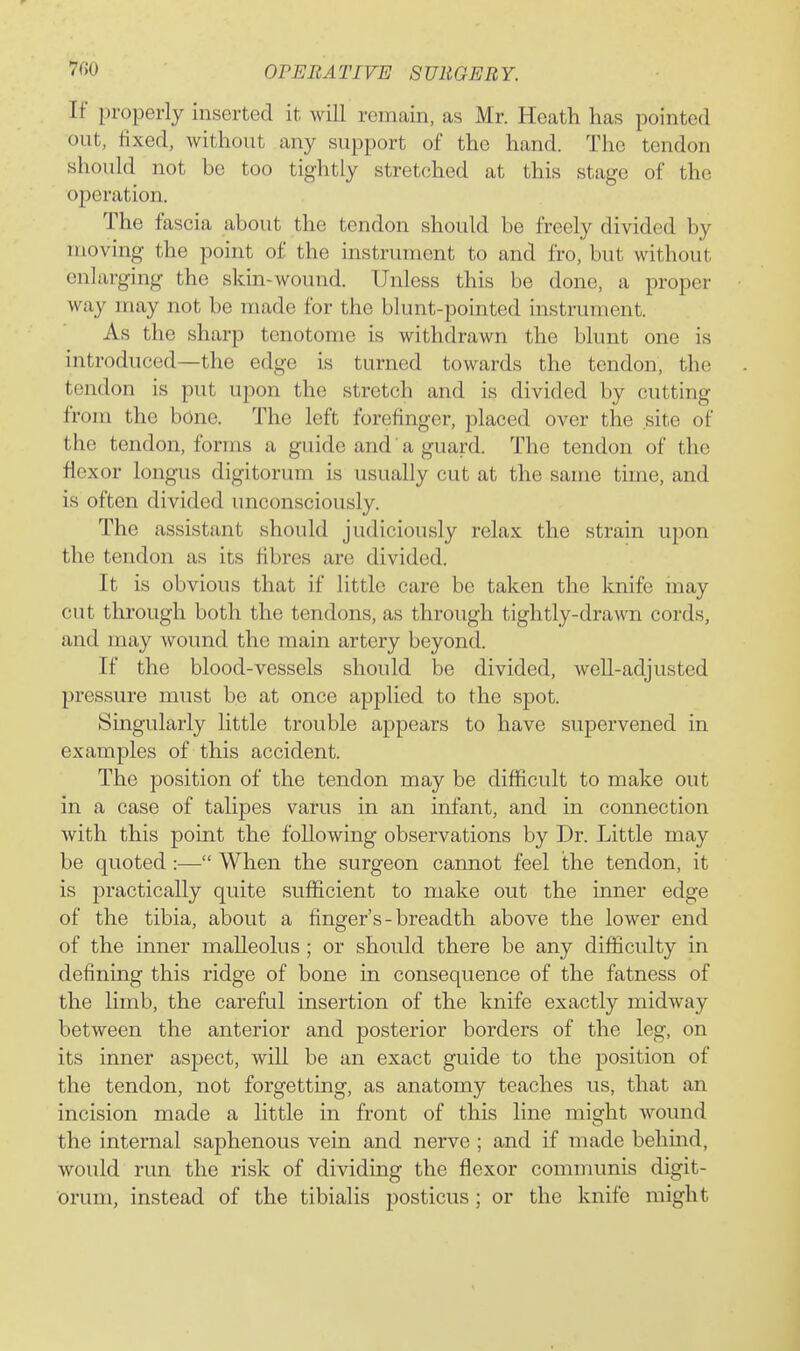 If properly inserted it will remain, as Mr. Heath has pointed out, fixed, without any support of the hand. The tendon should not bo too tightly stretched at this stage of the 023cration. The fascia about the tendon should be freely divided by moving the point of the instrument to and fro, but without enlarging the skui-wound. Unless this be done, a proper way may not be made for the blunt-pointed instrument. As the sharp tenotome is withdrawn the blunt one is introduced—the edge is turned towards the tendon, the tendon is put upon the stretch and is divided by cutting from the bOne. The left forefinger, placed over the site of the tendon, forms a guide and a guard. The tendon of the flexor longus digitorum is usually cut at the same time, and is often divided unconsciously. The assistant should judiciously relax the strain upon the tendon as its fibres are divided. It is obvious that if little care be taken the knife may cut through both the tendons, as through tightly-drawn cords, and may wound the main artery beyond. If the blood-vessels should be divided, well-adjusted pressure must be at once applied to the spot. Singularly little trouble appears to have supervened in examples of this accident. The position of the tendon may be difficult to make out in a case of talipes varus in an infant, and in connection Avith this point the following observations by Dr. Little may be quoted:— When the surgeon cannot feel the tendon, it is practically quite sufl^icient to make out the inner edge of the tibia, about a finger's-breadth above the lower end of the inner malleolus ; or should there be any difficulty in definmg this ridge of bone in consequence of the fatness of the limb, the careful insertion of the knife exactly midway between the anterior and posterior borders of the leg, on its inner aspect, will be an exact guide to the position of the tendon, not forgetting, as anatomy teaches us, that an incision made a little in front of this line might wound the internal saphenous vein and nerve ; and if made behind, would run the risk of dividing the flexor communis digit- orum, instead of the tibialis j)Osticus; or the knife might