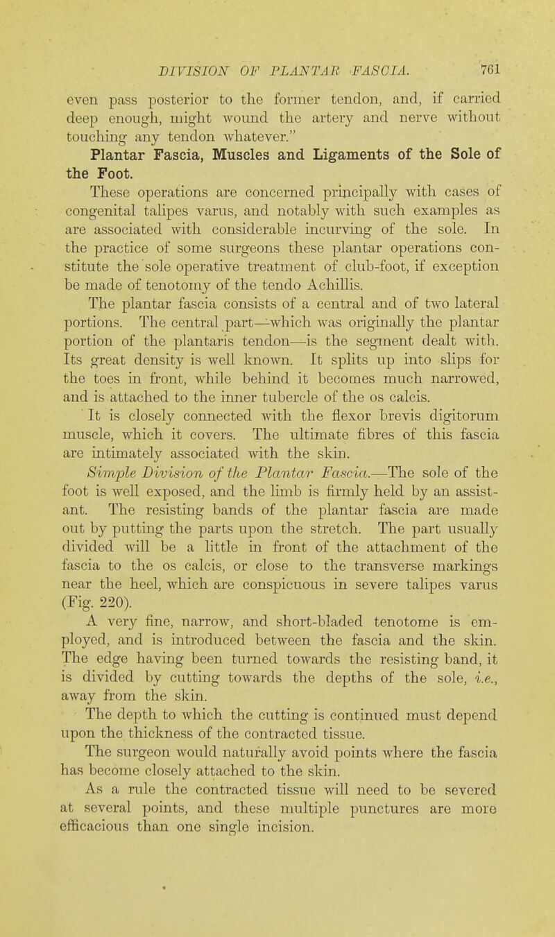 even pass posterior to the former tendon, and, if carried deep enough, might womid the artery and nerve without touching any tendon whatever. Plantar Fascia, Muscles and Ligaments of the Sole of the Foot. These operations are concerned principaUy with cases of congenital talipes varus, and notably with such examples as are associated with considerable incurving of the sole. In the practice of some surgeons these plantar operations con- stitute the sole operative treatment of club-foot, if exception be made of tenotomy of the tendo Achillis. The plantar fascia consists of a central and of two lateral portions. The central part—which was originally the plantar portion of the plantaris tendon—is the segment dealt with. Its great density is well Imown. It splits up into slips for the toes in front, while behind it becomes much narrowed, and is attached to the inner tubercle of the os calcis. It is closely connected with the flexor brevis digitorum muscle, which it covers. The ultimate fibres of this fascia are intimately associated with the skm. Simiole Division of the Plantar Fascia.—The sole of the foot is well exposed, and the limb is firmly held by an assist- ant. The resisting bands of the plantar fascia are made out by putting the parts upon the stretch. The part usually divided will be a little in front of the attachment of the fascia to the os calcis, or close to the transverse markings near the heel, which are conspicuous in severe talipes varus (Fig. 220). A very fine, narrow, and short-bladed tenotome is em- ployed, and is introduced between the fascia and the skin. The edge having been turned towards the resisting band, it is divided by cutting towards the depths of the sole, i.e., away from the skin. The depth to which the cutting is continued must depend upon the thickness of the contracted tissue. The surgeon would naturally avoid points where the fascia has become closely attached to the skin. As a rule the contracted tissue will need to be severed at several points, and these nmltiple punctures are more efficacious than one single incision.