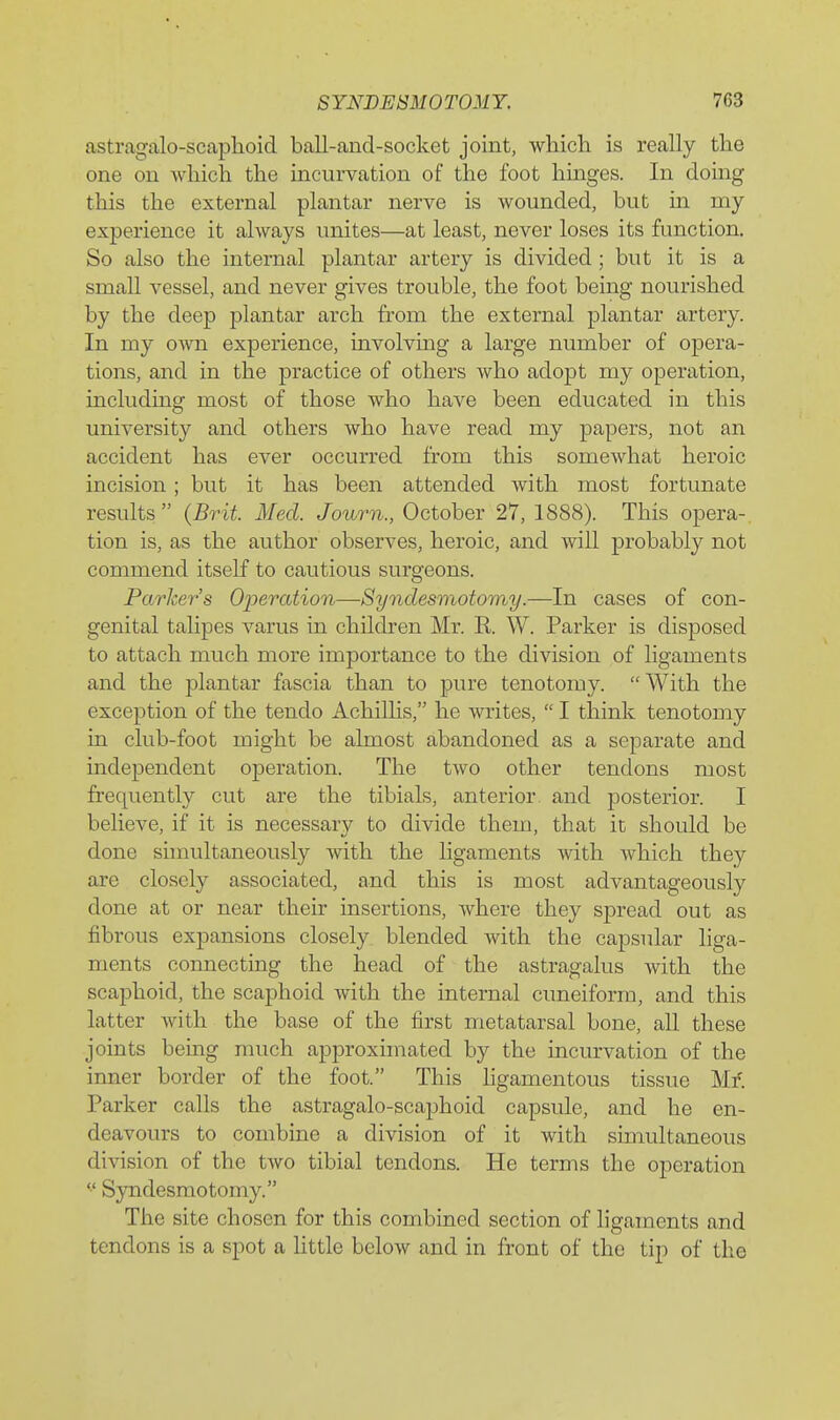 astragcalo-scaphoid ball-and-socket joint, which is really the one on which the incurvation of the foot hinges. In doing this the external plantar nerve is wounded, but in my experience it always unites—at least, never loses its function. So also the internal plantar artery is divided; but it is a small vessel, and never gives trouble, the foot being nourished by the deep plantar arch fi-om the external plantar artery. In my o^vn experience, involvmg a large number of opera- tions, and in the practice of others who adopt my operation, including most of those who have been educated in this university and others who have read my papers, not an accident has ever occurred from this somewhat heroic incision ; but it has been attended with most fortunate results  {Brit. Med. Journ., October 27, 1888). This opera- tion is, as the author observes, heroic, and will probably not commend itself to cautious surgeons. Parkers Operation—Syndesmotomy.—In cases of con- genital talipes varus in children Mr. R. W. Parker is disposed to attach much more importance to the division of ligaments and the plantar fascia than to pure tenotomy. With the exception of the tendo Achillis, he writes,  I think tenotomy in club-foot might be almost abandoned as a separate and independent operation. The two other tendons most frequently cut are the tibials, anterior and posterior. I believe, if it is necessary to divide them, that it should be done simultaneously with the ligaments with which they are closely associated, and this is most advantageously done at or near their insertions, where they spread out as fibrous expansions closely blended with the capsular liga- ments connecting the head of the astragalus with the scaphoid, the scaphoid with the internal cuneiform, and this latter with the base of the first metatarsal bone, all these joints bemg much approxunated by the incurvation of the inner border of the foot. This hgamentous tissue Mf. Parker calls the astragalo-scaphoid capsule, and he en- deavours to combine a division of it with simultaneous division of the two tibial tendons. He terms the operation  Syndesmotomy. The site chosen for this combined section of ligaments and tendons is a spot a httle below and in front of the tip of the
