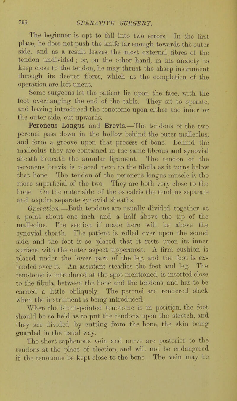 The beginner is apt to fall into two errors. In the first place, he does not push the knife far enough towards the outer side, and as a result leaves the most external fibres of the tendon undivided; or, on the other hand, in his anxiety to keep close to the tendon, he may thrust the sharp instrument through its deeper fibres, which at the completion of the operation are left uncut. Some surgeons let the patient lie upon the face, with the foot overhanging the end of the table. They sit to operate, and having introduced the tenotome upon either the inner or the outer side, cut upwards. Peroneus Longus and Brevis.—The tendons of the two peronei pass down in the hollow behind the outer malleolus, and form a groove upon that process of bone. Behind the malleolus they are contained in the same fibrous and synovial sheath beneath the annular ligament. The tendon of the peroneus brevis is placed next to the fibula as it turns below that bone. The tendon of the peroneus longus muscle is the more superficial of the two. They are both very close to the bone. On the outer side of the os calcis the tendons separate and acquire separate synovial sheaths. Operation.—Both tendons are usually divided together at a point about one inch and a half above the tip of the malleolus. The section if made here will be above the synovial sheath. The patient is rolled over upon the sound side, and the foot is so placed that it rests upon its inner surface, with the outer aspect uppermost. A firm cushion is placed under the lower part of the leg, and the foot is ex- tended over it. An assistant steadies the foot and leg. The tenotome is introduced at the spot mentioned, is inserted close to the fibula, between the bone and the tendons, and has to be carried a little obliquely. The peronei are rendered slack when the instrument is being introduced. When the blunt-pointed tenotome is in position, the foot should be so held as to put the tendons upon the stretch, and they are divided by cutting from the bone, the skin being guarded in the usual way. The short saphenous vein and nerve are posterior to the tendons at the place of election, and will not be endangered if the tenotome be kept close to the bone. The vein may be