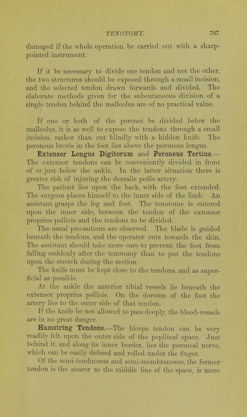 damaged if the whole operation be carried out with a sharp- pointed instrument. If it be necessary to divide one tendon and not the other, the two structiues should be exposed through a small incision, and the selected tendon drawn forwards and divided. The elaborate methods given for the subcutaneous division of a single tendon behind the malleolus are of no practical value. If one or both of the peronei be divided below the malleolus, it is as well to expose the tendons through a small incision, rather than cut blindly with a hidden knife. The peroneus brevis in the foot lies above the peroneus longus. Extensor Longus Digitorum and Peroneus Tertius.— The extensor tendons can be conveniently divided in front of or just below the ankle. In the latter situation there is greater risk of injuring the dorsalis pedis artery. The patient lies upon the back, with the foot extended. The surgeon places himself to the inner side of the Hmb. An assistant grasps the leg and foot. The tenotome is entered upon the inner side, between the tendon of the extensor proj)rius pollicis and the tendons to be divided. The usual precautions are observed. The blade is guided beneath the tendons, and the operator cuts towards the skin. The assistant should take more care to prevent the foot from falling suddenly after the tenotomy than to put the tendons upon the stretch durmg the section. The knife must be kept close to the tendons, and as super- ficial as possible. At the ankle the anterior tibial vessels lie beneath the extensor proprius polhcis. On the dorsum of the foot the artery lies to the outer side of that tendon. If the knife be not allowed to pass deeply, the blood-vessels are in no great danger. Hamstring Tendons.—The biceps tendon can be very readily felt upon the outer side of the popliteal space. Just behind it, and along its inner border, lies the peroneal nerve, which can be easily defined and rolled under the finger. Of the semi-tendinosus and semi-membranosus, the former tendon is the nearer to the middle line of the space, is more