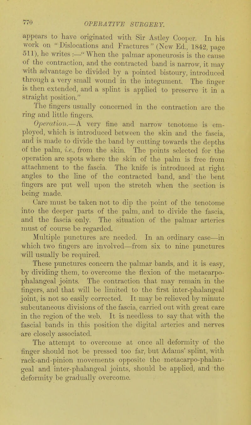 ajopears to have originated with Sir Astley Cooper. In his work on  Dislocations and Fractures  (New Ed., 1842, page 511), he writes :—When the pahnar aponeurosis is the cause of the contraction, and the contracted band is narrow, it may with advantage be divided by a pointed bistoury, introduced through a very small wound in the integument. The finger is then extended, and a splint is applied to preserve it in a straight position. The fingers usually concerned in the contraction are the ring and little fingers. Opera fiov.—A very fine and narrow tenotome is em- ployed, Avhich is introduced between the skin and the fascia, and is made to divide the band by cutting towards the depths of the palm, i.e., from the skin. The points selected for the operation are spots where the skin of the palm is free from attachment to the fascia. The knife is introduced at rigfht angles to the line of the contracted band, and the bent fingers are put well upon the stretch when the section is being made. Care must be taken not to dip the point of the tenotome into the deeper parts of the palm, and to divide the fascia, and the fascia only. The situation of the palmar arteries must of course be regarded. Multiple punctures are needed. In an ordinary case—in which two fingers are mvolved—from six to nine punctures will usually be required. These punctures concern the palmar bands, and it is easy, by dividing them, to overcome the flexion of the metacarpo- phalangeal joints. The contraction that may remain in the fingers, and that will be limited to the first inter-phalangeal joint, is not so easily corrected. It may be relieved by minute subcutaneous divisions of the fascia, carried out with great care in the region of the web. It is needless to say that with the fascial bands in this position the digital arteries and nerves •are closely associated. The attempt to overcome at once all deformity of the finger should not be pressed too far, but Adams' spHnt, Avith rack-and-pinion movements opposite the metacarpo-phalan- geal and inter-phalangeal joints, should be applied, and the deformity be gradually overcome.