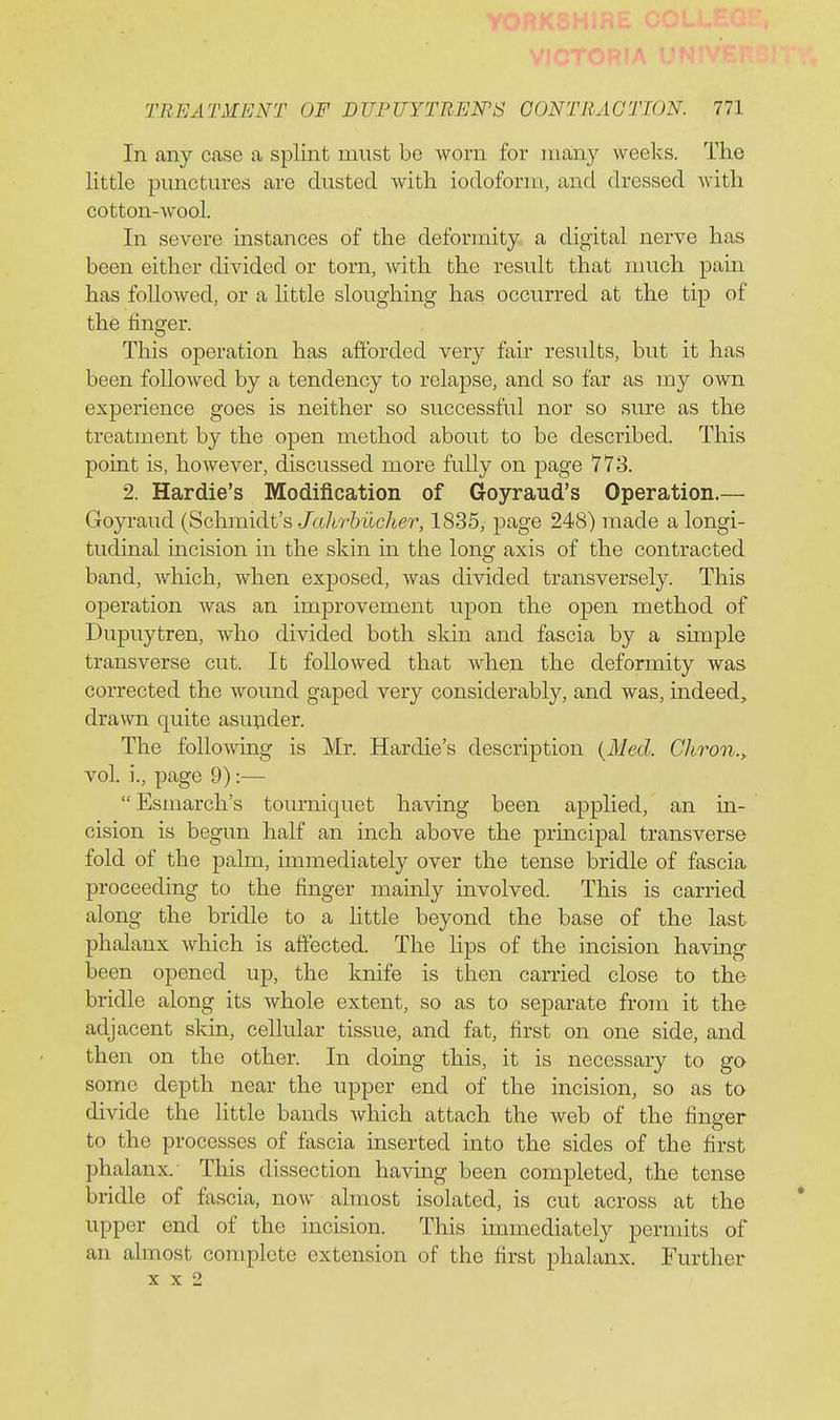 In any case a splint must be worn for many weeks. The little pimctm*es are dusted with iodoform, and dressed with cotton-wool. In severe instances of the deformity a digital nerve has been either divided or torn, with the result that much pain has followed, or a little sloughing has occurred at the tip of the finger. This operation has afforded very fair results, but it has been followed by a tendency to relapse, and so far as my own experience goes is neither so successful nor so sure as the treatment by the open method about to be described. This point is, however, discussed more fully on page 773. 2. Hardie's Modification of Goyraud's Operation.— Goyraud (Schmidt's J'a/ir&iic/ter, 1835, page 248) made a longi- tudinal incision in the skin in the long axis of the contracted band, which, when exposed, was divided transversely. This ojieration was an improvement upon the open method of Dupuytren, who divided both skin and fascia by a simple transverse cut. It followed that when the deformity was corrected the wound gaped very considerably, and was, indeed, drawn quite asu^ider. The following is Mr. Hardie's description {Med. Chron., vol. i., page 9):—  Esmarch's tourniquet having been applied, an in- cision is begun half an inch above the principal transverse fold of the palm, immediately over the tense bridle of fascia proceeding to the finger mamly involved. This is carried along the bridle to a little beyond the base of the last phalanx which is affected. The lips of the incision having been opened up, the Imife is then carried close to the bridle along its whole extent, so as to separate from it the adjacent skin, cellular tissue, and fat, first on one side, and then on the other. In doing this, it is necessary to go some depth near the upper end of the incision, so as to divide the little bands which attach the web of the finder to the processes of fascia inserted into the sides of the first phalanx. This dissection having been completed, the tense bridle of fascia, now almost isolated, is cut across at the upper end of the incision. This immediately permits of an almost complete extension of the first phalanx. Further