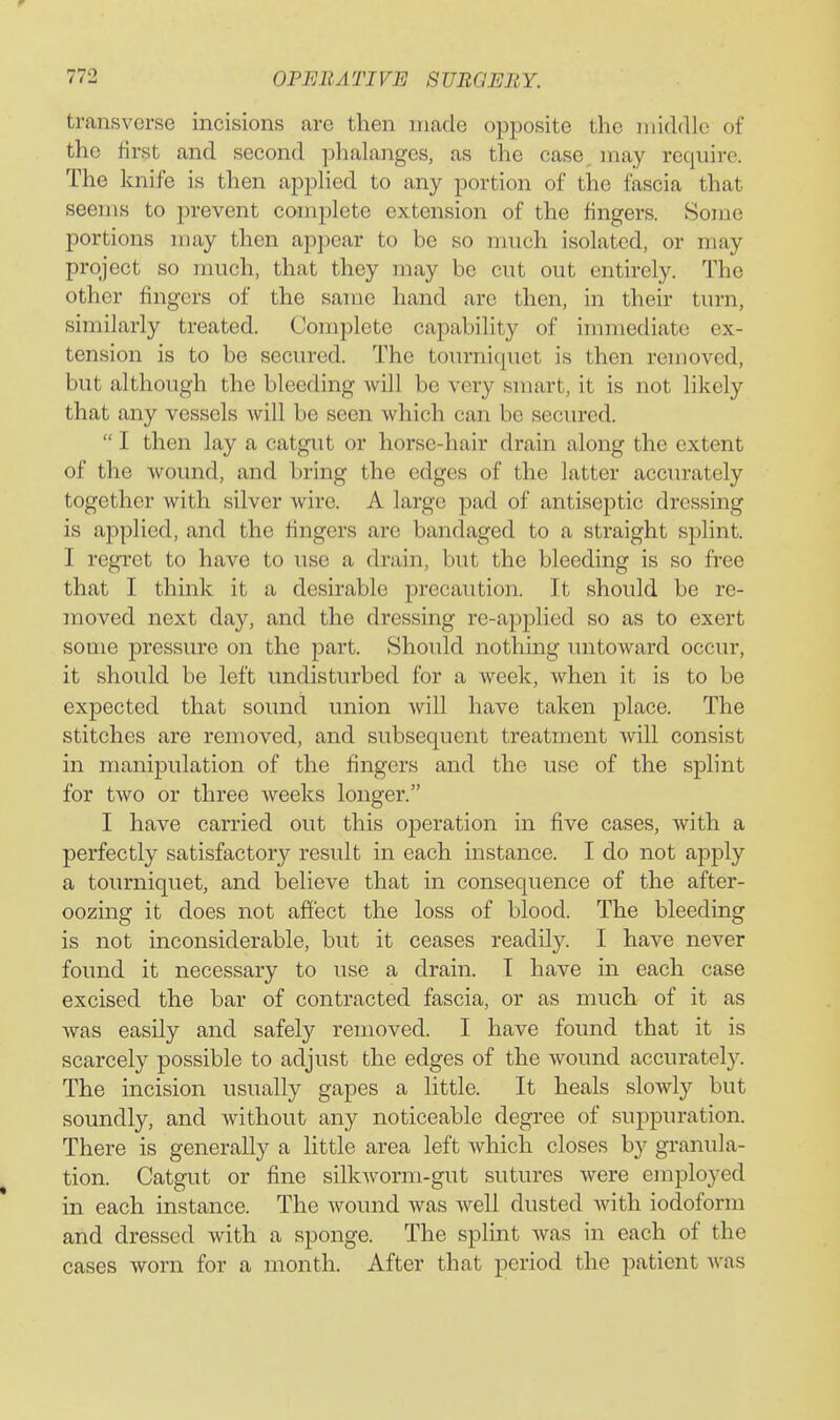transverse incisions are then made opposite the middle of the first and second phalanges, as the case, may require. The knife is then applied to any portion of the fascia that seems to prevent complete extension of the fingers. Some portions may then ajDpear to be so much isolated, or may project so much, that they may be cut out entirely. The other fingers of the same hand are then, in their turn, similarly treated. Complete capability of immediate ex- tension is to be secured. The tourniquet is then ren)oved, but although the bleeding will be very smart, it is not likely that any vessels will be seen which can be secured.  I then lay a catgut or horse-hair drain along the extent of the wound, and bring the edges of the latter accurately together with silver wire. A large pad of antiseptic dressing is applied, and the fingers are bandaged to a straight splint. I regret to have to use a drain, but the bleeding is so free that I think it a desirable precaution. It should be re- moved next day, and the dressing re-applied so as to exert some pressure on the part. Should nothing untoward occur, it should be left undisturbed for a week, when it is to be expected that sound union will have taken place. The stitches are removed, and subsequent treatment will consist in manipulation of the fingers and the use of the splint for two or three weeks longer. I have carried out this operation in five cases, with a perfectly satisfactory result in each instance. I do not apply a tourniquet, and believe that in consequence of the after- oozing it does not affect the loss of blood. The bleeding is not inconsiderable, but it ceases readily. I have never found it necessary to use a drain. T have in each case excised the bar of contracted fascia, or as much of it as was easily and safely removed. I have found that it is scarcely possible to adjust the edges of the wound accurately. The incision usually gapes a little. It heals slowly but soundly, and without any noticeable degree of suppuration. There is generally a little area left which closes by granula- tion. Catgut or fine silkworm-gut sutures Avere employed in each instance. The wound was well dusted with iodoform and dressed with a sponge. The splint was in each of the cases worn for a month. After that period the patient was