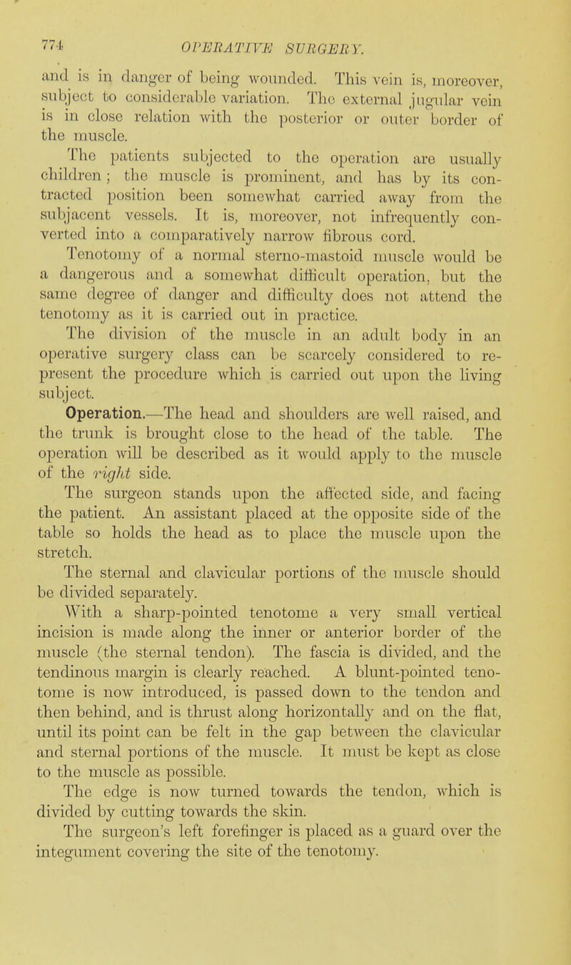 and is in danger of being wounded. This vein is, moreover, subject to considerable variation. The external jugular vein is in close relation with the posterior or outer border of the muscle. The patients subjected to the operation are usually children; the muscle is prominent, and has by its con- tracted position been somewhat carried away from the subjacent vessels. It is, moreover, not infrequently con- verted into a comparatively narrow fibrous cord. Tenotomy of a normal sterno-mastoid muscle would be a dangerous and a somewhat difficult operation, but the same degree of danger and difficulty does not attend the tenotomy as it is carried out in practice. The division of the muscle in an adult body in an operative surgery class can be scarcely considered to re- present the procedure which is carried out upon the living subject. Operation.—The head and shoulders are well raised, and the trunk is brought close to the head of the table. The operation will be described as it would apply to the muscle of the right side. The surgeon stands upon the affected side, and facing the patient. An assistant placed at the opposite side of the table so holds the head as to place the muscle upon the stretch. The sternal and clavicular portions of the muscle should be divided separately. With a sharp-pointed tenotome a very small vertical incision is made along the inner or anterior border of the muscle (the sternal tendon). The fascia is divided, and the tendinous margin is clearly reached. A blunt-pomted teno- tome is now introduced, is passed down to the tendon and then behmd, and is thrust along horizontally and on the flat, until its point can be felt in the gap between the clavicular and sternal portions of the muscle. It nuist be kept as close to the muscle as possible. The edsre is now turned towards the tendon, Avhich is divided by cutting towards the skin. The surgeon's left forefinger is placed as a guard over the integument covering the site of the tenotomy.