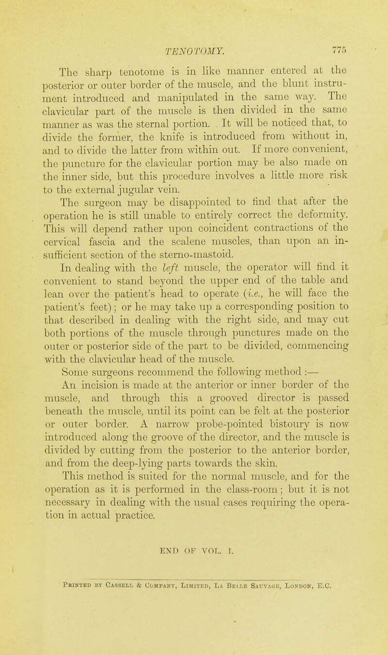 The sharp tenotome is m like manner entered at the posterior or outer border of the muscle, and the blunt instru- ment introduced and manipulated in the same way. The clavicular part of the muscle is then divided in the same manner as was the sternal portion. It will be noticed that, to divide the former, the knife is introduced from without in, and to divide tbe latter from within out. If more convenient, the puncture for the clavicular portion may be also made on the inner side, but this procedure involves a little more risk to the external jugular vein. The surgeon may be disappointed to find that after the operation he is stiU unable to entirely correct the deformity. This wiU depend rather upon coincident contractions of the cervical fascia and the scalene muscles, than upon an in- sufficient section of the sterno-mastoid. In dealing with the left muscle, the operator Avill find it convenient to stand beyond the upper end of the table and lean over the patient's head to operate (i.e., he will face the patient's feet); or he may take up a corresponding position to that described in dealing with the right side, and may cut both portions of the muscle through punctures made on the outer or posterior side of the part to be divided, commencing with the clavicular head of the muscle. Some surgeons recommend the following method :— An incision is made at the anterior or inner border of the muscle, and through this a grooved director is passed beneath the muscle, until its pomt can be felt at the posterior or outer border. A narrow probe-pointed bistoury is now introduced along the groove of the director, and the muscle is divided by cutting from the posterior to the anterior border, and from the deep-lying parts towards the skin. This method is suited for the normal muscle, and for the operation as it is performed in the class-room; but it is not necessary in dealing with the usual cases requiring the opera- tion in actual practice. END OF VOL. I. Printed by Cassell & Company, Limited, La Bei.le Sauvage, London, E.C.