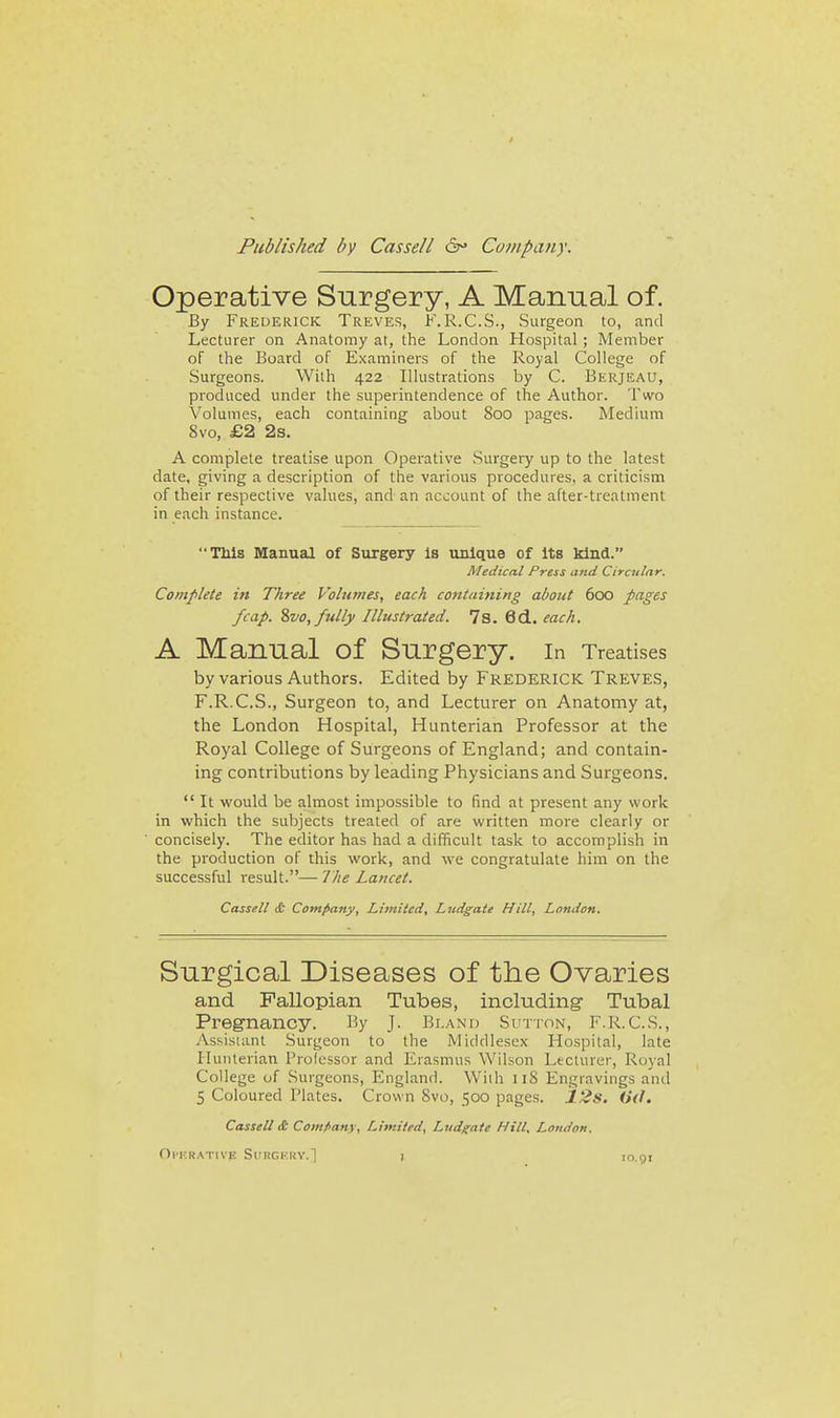Published by Cassell Company. Operative Surgery, A Manual of. By Frederick Treves, K.R.C.S., Surgeon to, and Lecturer on Anatomy at, the London Hospital ; Member of the Board of Examiners of the Royal College of Surgeons. With 422 Illustrations by C. Berjeau, produced under the superintendence of the Author. Two Volumes, each containing about 800 pages. Medium 8vo, £2 2s. A complete treatise upon Operative Surgery up to the latest date, giving a description of the various procedures, a criticism of their respective values, and an account of the after-treatment in each instance. TM8 Manual of Surgery is unique of Its kind. Medical Press and Circular. Complete in Three Volumes, each containing about 600 pages /cap. %vo, fully Illustrated. 7s. 6d.. each. A Manual of Surgery. In Treatises by various Authors. Edited by FREDERICK Treves, F.R.C.S., Surgeon to, and Lecturer on Anatomy at, the London Hospital, Hunterian Professor at the Royal College of Surgeons of England; and contain- ing contributions by leading Physicians and Surgeons.  It would be almost impossible to find at present any work in which the subjects treated of are written more clearly or concisely. The editor has had a difficult task to accomplish in the production of this work, and we congratulate him on the successful result.— Ihe Lancet. Cassell & Company, Limited, Ludgate Hill, London. Surgical Diseases of the Ovaries and Fallopian Tubes, including- Tubal Pregnancy. By J. Bland Sutton, F.R.C.S., Assistant Surgeon to the Middlesex Hospital, late Hunterian Professor and Erasmus Wilson Lecturer, Royal College of Surgeons, England. With iiS Engravings and 5 Coloured Plates. Crown Svo, 500 pages. 12s. 0(f. Cassell & Company, Limited, Ludgate Hill. London, OlKRATIVB SlIRGKRY.] lo.gi