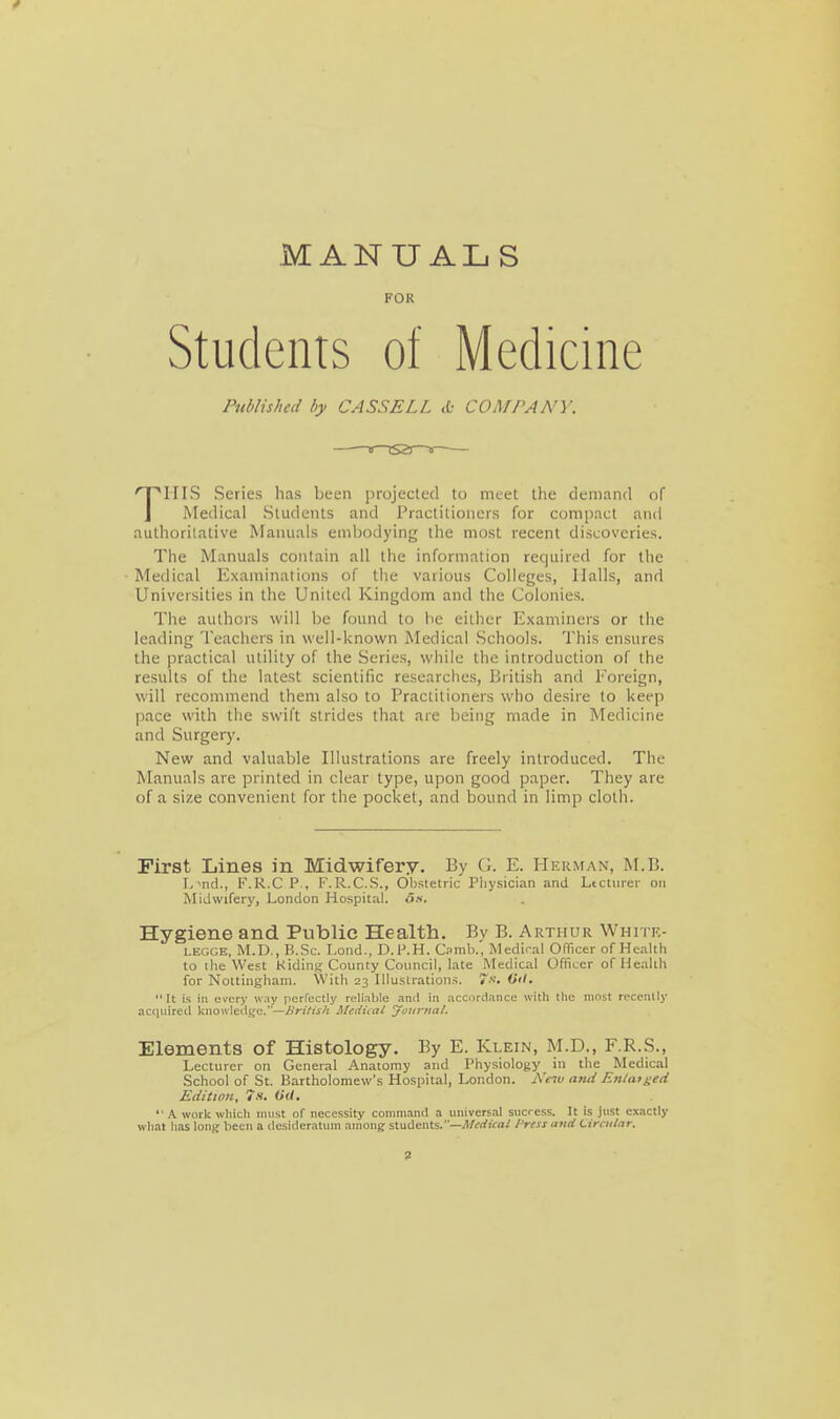 MANUALS FOR Students of Medicine Published by CASSELL & COMPANY. THIS Series has been j)rojeclc(l to meet the demand of Medical Students and Practitioners for compact and autliorilative Manuals embodying the most recent discoveries. The Manuals contain all the information required for the Medical Examinations of the various Colleges, Halls, and Universities in the United Kingdom and the Colonies. The authors will be found to he either Examiners or the leading Teachers in well-known Medical Schools. This ensures the practical utility of the Series, while the introduction of the results of the latest scientific researches, British and Foreign, will recommend them also to Practitioners who desire to keep pace with the swift strides that are being made in Medicine and Surgery. New and valuable Illustrations are freely introduced. The Manuals are printed in clear type, upon good paper. They are of a size convenient for the pocket, and bound in limp cloth. First Lines in Midwifery. By G. E. Herman, M.B. L^nd., F.R.C P , F.R.C.S., Obstetric Physician and Ltctiirer on Midwifery, London Hospital. Ha. Hygiene and Public Health. Bv B. Arthur Whitr- LEGGE, M.D., B.Sc. Lond., D.1\H. Camb.. Mediral Officer of Health to the West Hiding County Council, late Medical Officer of iJealth for Nottingham. VVith 23 Illustrations. 7k. Oil. It is in erery w,iy perfectly reliable and in accDrdanco witli the most recently acquired knowledge.—British Medical Joitfual. Elements of Histology. By E. Klein, M.D., F.R.S., Lecturer on General Anatomy and Physiology in the Medical School of St. Bartholomew's Hospital, London. Ne^v and Enlatged Edition, 7-1. Oil. A work wliicli must of necessity command a universal success. It is just exactly wliat has long been a desideratum among students.—A/t'rfiVrt^ /'ress and Circular.