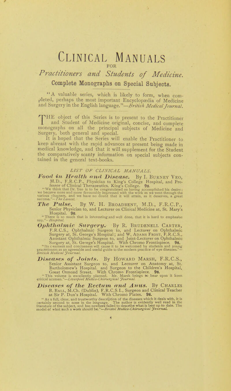 Clinical Manuals FOR Practitioners and Students of Medicine. Complete Monographs on Special Subjects. A valuable series, which is likely to form, when com- pleted, perhaps the most important Encyclopjcdia of Medicine and Surgery in the English language. —Zi'nV'/j/i MedicalJournal. THE object of this Series is to present to the Practitioner and Student of Medicine original, concise, and complete monographs on all the principal subjects of Medicine and Surgery, both general and special. it is hoped that the Series will enable the Practitioner to keep abreast with the rapid advances at present being made in medical knowledge, and that it will supplement for the Student the comparatively scanty information on special subjects con- tained in the general text-books. LIST OF CLtNICAL MANUALS. Food in Health nud. Disease. By I. Bukney Yeo, M.D., K.R.C.P., Physician to King's College Hospital, and Pro- fessor of Clinical Therapeutics. King's College. 9s. We think that Or. Yeo is to be congratuLited on haviuj; ncconiplislicd his closirc; wc became more and more favourably impressed with the work as we went through the various chapters, and we have no doubt that it will attain, as it deserves, a great success.— yVfr hattcel. The Pulse. By W. H. Broadbent, M.D., F.R.C.P., Senior Physician to, and Lecturer on Clinical Medicine at, St. Mary's Hospital. 98. There is so niucli that is interesting and well done, that it is hard to emphasise any.- Hospital. Ophthalmic, Siiirqery. By R. Brudeneli, Carter, F.R.C.S., Ophthalmic Surgeon to, and Lecturer on Ophthalmic Surgery at, St. George's Hospital; and W. Adams Frost, F.R.C.S., Assistant Ophthalmic Surgeon to, and Joint-Lecturer on Ophthalmic Surgery at, St. George's Hospital. With Chromo Frontispiece. 98. Its c earness and conciseness will cause it to be welcomed bjf students and young practitioners as an agreeable and useful guide to the modern practice of eye diseases.— iiritish Medical Journal. Diseases of Joitils. By Howard Marsh, F.R.C.S., Senior Assistant Surgeon to, and Lecturer on Anatomy at, St. Bartholomew's Hospital, and Surgeon to the Children's Hospital, Great Ormond Street. With Chromo Frontispiece. 9s. This volume is excellently planned. Mr. Marsh brings to bear upon it keen critical acumen.—LiTcrpool Medico-Chirur^ical yournal. Diseases of the Hectum, and Anus. By Charles B. Ball, M.Ch. (Dublin), F.R.C.S.L, Surgeon and Clinical Teacher at Sir P. Dun's Hospital. With Chromo Plates. 9s. As a full, clear, and trustworthy description of the diseases which it deals with, it is certainly second to none in the language. The author is evidently well read in the literature of the subject, and has nowhere failed to describe what is best up to date. The model of what such a work should be.—Bristol Medico-Chirttr^ical yournal.