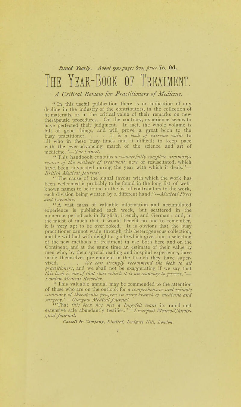 /ssued Yearly, About 500pages 8vo, price 7s. 6d. The Year-Book of Treatment. A Critical Review for Practitioners of Medicine. In this useful publication there is no indication of any decline in the industry of the contributors, in the collection of fit materials, or in the critical value of their remarks on new therapeutic procedures. On the contrary, experience seems to have perfected their judgment. In fact, the whole volume is full of good things, and will prove a great boon to the busy practitioner. . . . It is a book of extreme vahte to all who in these busy times tind it difficult to keep pace with the ever-advancing march of the science and art of medicine. — The Lancet. This handbook contains a wonderfully coniflete .mminary- reviciv of the methocls of treatment, new or resuscitated, which have, been advocated during the year with which it deals.— British Medical foiirnal.  The cause of the signal favour with which the work has been welcomed is probably to be found in the long list of well- known names to be found in the list of contributors to the work, each division being written by a different hand.—Medical Press and Circular. A vast mass of valuable information and accumulated experience is published each week, but scattered in the numerous periodicals in English, H rench, and German ; and, in the midst of much that it would benefit no one to remember, it is very apt to be overlooked. It is obvious that the busy practitioner cannot wade through this heterogeneous collection, and he will hail with delight a guide which gives him a selection of the new methods of treatment in use both here and on the Continent, and at the same time an estimate of their value by men who, by their special reading and hospital experience, have made themselves pre-eminent in the branch they have super- vised. . . . We can strongly recommend the book ro all practitioners, and we shall not be exaggerating if we say that this hook is one of that class which it is an economy to possess.-—■ London Medical L-iecorder. This valuable annual may be commended to the attention of those who are on the outlook for a comprehensive and reliable summary of therapeutic progress \n every branch of medicine and surgery.'^—Glasgoiv MedicalJournal. That this book has met a long felt want its rapid and extensive sale abundantly testifies.—Liverpool Medico-Chirur- gical Joiiriial. Cassell <5r» Company, Limited. Ludgnte Hill, London.