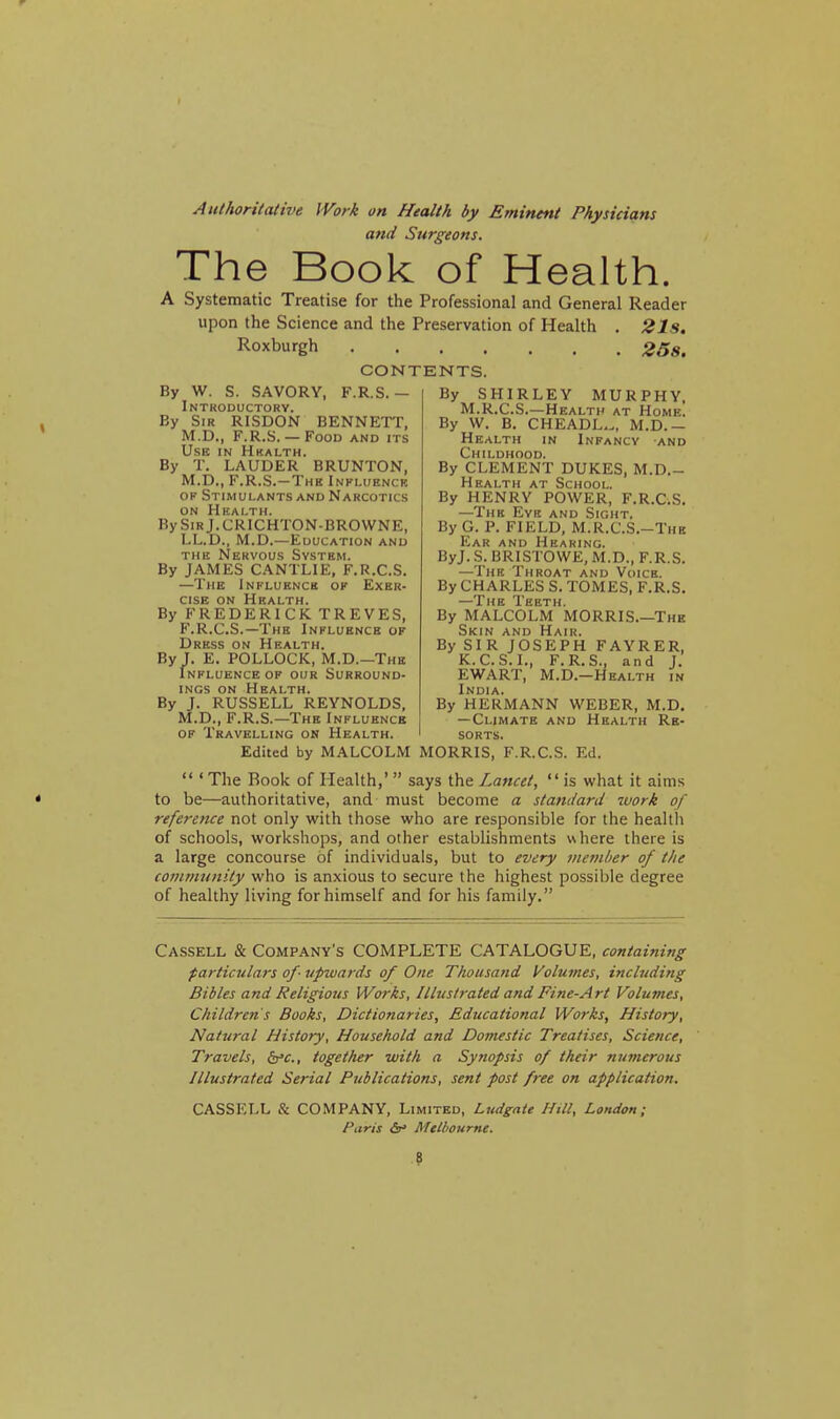 Authoritative IVork on Health by Eminent Physicians atid Sttri^eons. The Book of Health. A Systematic Treatise for the Professional and General Reader upon the Science and the Preservation of Health . 21s, Roxburgh 25s. CONTENTS. By W. S. SAVORY, F.R.S.— Introductory. By Sir RISDON BENNETT, M.D., F.R.S.— Food and its Use in Hkalth. By T. LAUDER BRUNTON, M.D., F.R.S.-Thk Inkluenck OP Stimulants and Narcotics on Health. BySiRj.CRICHTON-BROWNE, LL.D., M.D.—Education and the Nervous System. By JAMES CANTLIE, F.R.C.S. —The Influence of Exer- cise on Health. By FREDERICK TREVES, F.R.C.S.—The Influence of Dress on Health. By J. E. POLLOCK, M.D.—The Influence of our Surround- ings ON Health. By J. RUSSELL REYNOLDS, M.D., F.R.S.—The Influence OF Travelling on Health. By SHIRLEY MURPHY. M.R.C.S.—Health at Home. By W. B. CHEADL,., M.D.- Health in Infancy and Childhood. By CLEMENT DUKES, M.D.- Health at School, By HENRY POWER, F.R.C.S. —The Evk and Sight. By G. P. FIELD, M.R.C.S.-Thb Ear and Hearing. ByJ. S. BRISTOWE, M.D., F.R.S. —The Throat and Voice. By CHARLES S. TOMES, F.R.S. —The Teeth. By MALCOLM MORRIS.—The Skin and Hair. By SIR JOSEPH FAYRER, K.C.S.I., F.R.S., and J. EWART, M.D.—Health in India. By HERMANN WEBER, M.D, — Climate and Health Re- sorts. Edited by MALCOLM MORRIS, F.R.C.S. Ed.  ' The Rook of Health,' says the Lancet,  is what it aims to be—authoritative, and must become a standard work of reference not only with those who are responsible for the health of schools, workshops, and other establishments where there is a large concourse of individuals, but to every member of the community who is anxious to secure the highest possible degree of healthy living for himself and for his family. Cassell & Company's COMPLETE CATALOGUE, containing particulars of-upwards of One Thousand (Volumes, inch/ding Bibles and Religious Works, Illustrated and Fine-Art Volumes, Children's Books, Dictionaries, Educational Works, History, Natural History, Household and Domestic Treatises, Science, Travels, b'c, together with a Synopsis of their numerous Illustrated Serial Publications, sent post free on application. CASSELL & COMPANY, Limited, Ludgate Hill, London; t'aris <Sr> Melbourne. 9