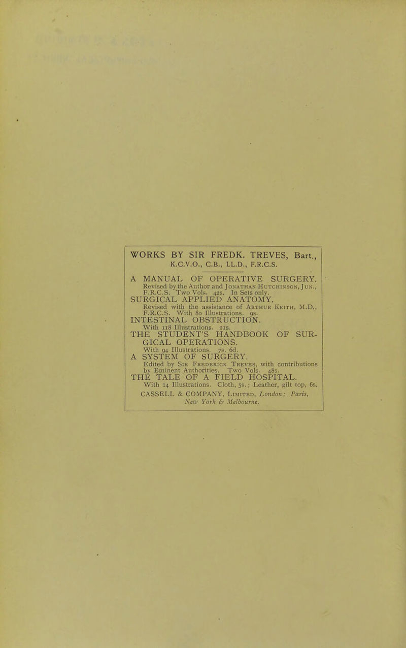 WORKS BY SIR FREDK. TREVES, Bart., K.C.V.O., C.B., LL.D., F.R.C.S. A MANUAL OF OPERATIVE SURGERY. Revised by the Author and Jonathan Hutchinson, Jun., F.R.C.S. Two Vols. 42s. In Sets only. SURGICAL APPLIED ANATOMY. Revised with the assistance of Arthur Keith, M.D., F.R.C.S. With 80 Illustrations, gs. INTESTINAL OBSTRUCTION. With 118 Illustrations. 21s. THE STUDENT'S HANDBOOK OF SUR- GICAL OPERATIONS. With 94 Illustrations. 7s. 6d. A SYSTEM OF SURGERY. Edited by Sir Frederick Treves, with contributions by Eminent Authorities. Two Vols. 48s. THE TALE OF A FIELD HOSPITAL. With 14 Illustrations. Cloth, 5s. ; Leather, gilt top, 6s. CASSELL & COMPANY, Limited, London; Paris, Neiv York & Melbourne.