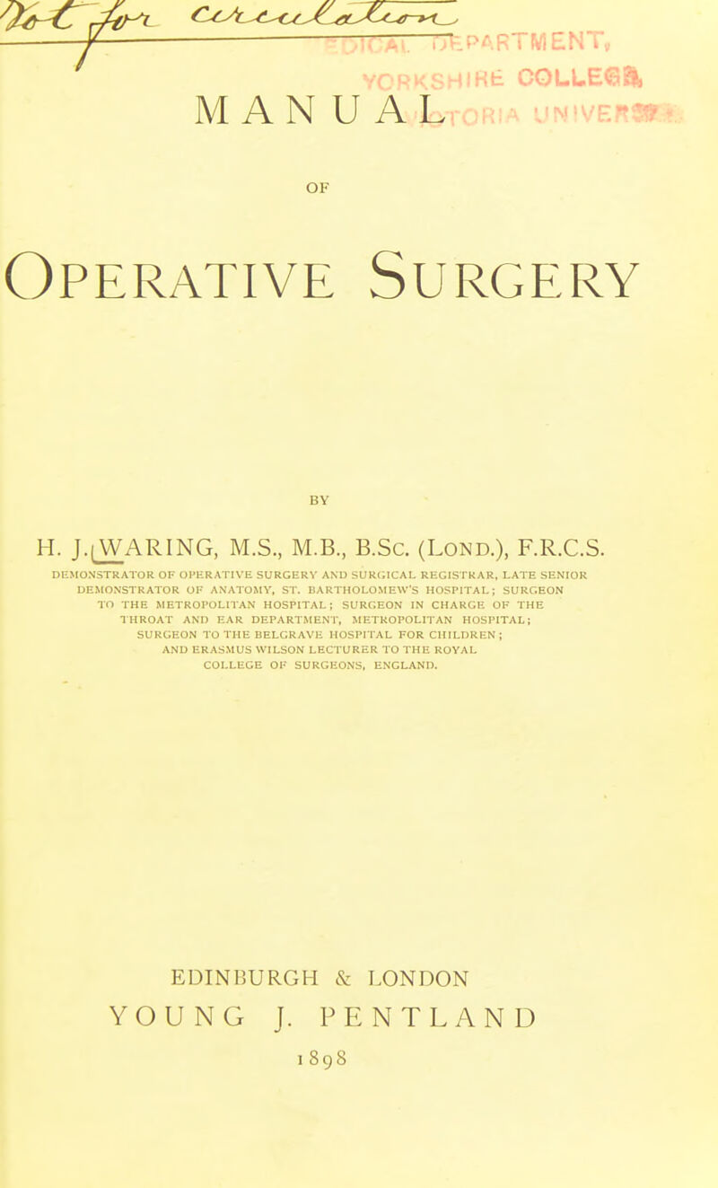 ^ r—TTtLPARTMENTy ,'ORKSHlKt C0LLE6EI, M AN U ALroRi.A uNiVEr- OF Operative Surgery BY H. J.(W;ARING, M.S., M.B., B.Sc. (Lond.), F.R.C.S. DEMONSTRATOR OF OPERATIVE SURCERV AND SURtilCAL REGISTRAR, LATE SENIOR DEMONSTRATOR OF ANATOMY, ST. BARTHOLOMEW'S HOSPITAL; SURGEON TO THE METROPOLITAN HOSPITAL; SURGEON IN CHARGE OF THE IHROAT AND EAR DEPARTMENT, METROPOLITAN HOSPITAL; SURGEON TO THE BELGRAVH HOSPITAL FOR CHILDREN ; AND ERASMUS WILSON LECTURER TO THE ROYAL COLLEGE OF SURGEONS, ENGLAND. EDINBURGH & LONDON YOUNG J. PENTLAND 1898