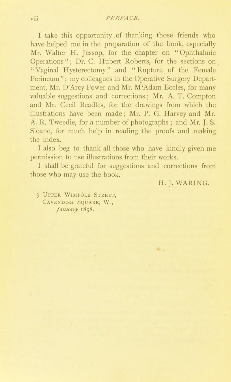 VIU I take this opportunity of thanking those friends who have helped me in the preparation of the book, especially Mr. Walter H. Jessop, for the chapter on Ophthalmic Operations; Dr. C. Hubert Roberts, for the sections on  Vaginal Hysterectomy and  Rupture of the Female Perineum; my colleagues in the Operative Surgery IDepart- ment, Mr. D'Arcy Power and Mr. M'Adam Eccles, for many valuable suggestions and corrections; Mr. A, T. Compton and Mr. Cecil Beadles, for the drawings from which the illustrations have been made; Mr. P. G. Harvey and Mr. A. R. Tweedie, for a number of photographs ; and Mr. J. S. Sloane, for much help in reading the proofs and making the index. I also beg to thank all those who have kindly given me permission to use illustrations from their works. I shall be grateful for suggestions and corrections from those who may use the book. H. J. WARING. 9 Upper Wimpole Street, Cavendish Square, W., /amiary 1898.