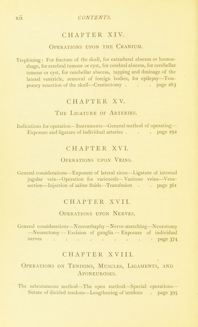 CHAPTER XIV. Operations upon the Cranium. Trephining : For fracture of the skull, for extradural abscess or htemor- rhage, for cerebral tumour or cyst, for cerebral abscess, for cerebellar tumour or cyst, for cerebellar abscess, tapping and drainage of the lateral ventricle, removal of foreign bodies, for epilepsy—Tem- porary resection of the skull—Craniectomy . . . page 263 CHAPTER XV. The Ligature of Arteries. Indications for operation—Instruments—General method of operating— Exposure and ligature of individual arteries . . . page 292 CHAPTER XVI. Operations upon Veins. General considerations—Exposure of lateral sinus—Ligature of internal jugular vein—Operation for varicocele— Varicose veins—Vene- section—Injection of saline fluids—Transfusion . . page 361 CHAPTER XVII. Operations upon Nerves. General considerations ^Neurorrhaphy —Nerve-stretching—Neurotomy —Neurectomy — Excision of ganglia — Exposure of individual nerves ......... page 374 CHAPTER XVIII. Operations on Tendons, Muscles, Ligaments, and Aponeuroses. The subcutaneous method—The open method—Special operations— Suture of divided tendons—Lengthening of tendons . page 395