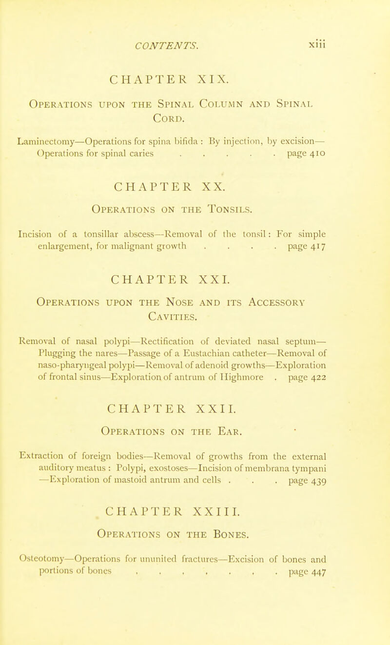 CHAPTER XIX. Operations upon the Spinal Column and Spinal Cord. Laminectomy—Operations for spina bifida : By injection, by excision— Operations for spinal caries ..... page 410 CHAPTER XX. Operations on the Tonsils. Incision of a tonsillar abscess—Removal of the tonsil: For simple enlargement, for malignant growth .... page 417 CHAPTER XXI. Operations upon the Nose and its Accessory Cavities. Removal of nasal polypi—Rectification of deviated nasal septum— Plugging the nares—Passage of a Eustachian catheter—Removal of naso-pharyngeal polypi—Removal of adenoid growths—Exploration of frontal sinus—Exploration of antrum of Ilighmore . page 422 CHAPTER XXII. Operations on the Ear. Extraction of foreign bodies—Removal of growths from the external auditory meatus : Polypi, exostoses—Incision of membrana tympani —Exploration of mastoid antrum and cells . . . page 439 CHAPTER XXIII. Operations on the Bones. Osteotomy—Operations for ununited fractures—Excision of bones and portions of bones page 447