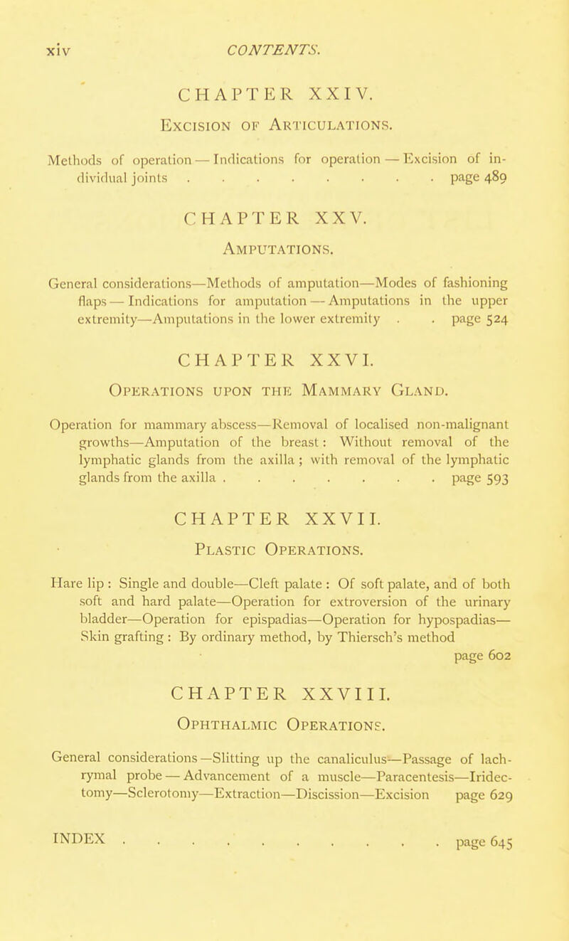 CHAPTER XXIV. Excision of Articulations. Methods of operation — Indications for operation — Excision of in- dividual joints page 489 CHAPTER XXV. Amputations. General considerations—Methods of amputation—Modes of fashioning flaps — Indications for amputation — Amputations in the upper extremity—Amputations in the lower extremity . . page 524 CHAPTER XXVI. Operations upon the Mammary Gland. Operation for mammary abscess—Removal of localised non-malignant growths—Amputation of the breast: Without removal of the lymphatic glands from the axilla ; with removal of the lymphatic glands from the axilla ....... page 593 CHAPTER XXVII. Plastic Operations. Hare lip : Single and double—Cleft palate : Of soft palate, and of both soft and hard palate—Operation for extroversion of the urinary bladder—Operation for epispadias—Operation for hypospadias— Skin grafting : By ordinary method, by Thiersch's method page 602 CHAPTER XXVIII. Ophthalmic Operations. General considerations—Slitting up the canaliculus—Passage of lach- rymal probe — Advancement of a muscle—Paracentesis—Iridec- tomy—Sclerotomy—Extraction—Discission—Excision page 629 INDEX page 645