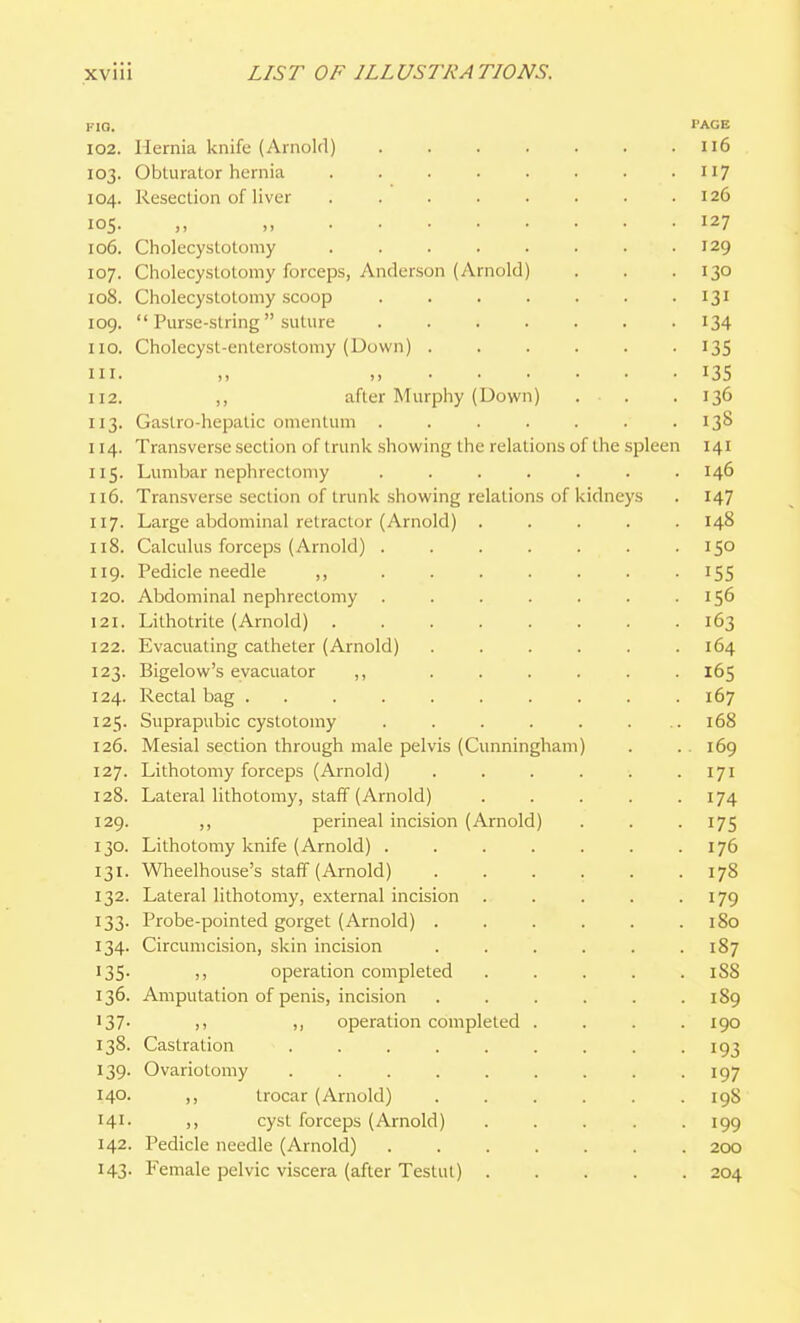 FIO. PAGE 102. Hernia knife (Arnold) ii6 103. Obturator hernia 117 104. Resection of liver ........ 126 105. „ 127 106. Cholecystotomy 129 107. Cholecystotomy forceps, Anderson (Arnold) . . . 130 108. Cholecystotomy scoop . . . . . . • 131 109.  Purse-string suture 134 110. Cholecyst-enterostomy (Down) 13S 111. 135 112. ,, after Murphy (Down) . . . 136 113. Gaslro-hepatic omentum ....... 138 114. Transverse section of trunk showing the relations of the spleen 141 115. Lumbar nephrectomy ....... 146 116. Transverse section of trunk showing relations of kidneys . 147 117. Large abdominal retractor (Arnold) ..... 148 118. Calculus forceps (Arnold) ....... 150 119. Pedicle needle ,, 155 120. Abdominal nephrectomy . . . . . . .156 121. Lithotrite (Arnold) 163 122. Evacuating catheter (Arnold) ...... 164 123. Bigelow's evacuator ,, ...... 165 124. Rectal bag 167 125. Suprapubic cystotomy . . . . . . .. 168 126. Mesial section through male pelvis (Cunningham) . .169 127. Lithotomy forceps (Arnold) . . . . . .171 128. Lateral lithotomy, staff (Arnold) . . . . -174 129. ,, perineal incision (Arnold) . . .175 130. Lithotomy knife (Arnold) ....... 176 131. Wlieelhouse's staff (Arnold) 178 132. Lateral lithotomy, external incision . . . . .179 133. Probe-pointed gorget (Arnold) . . . . . .180 134. Circumcision, skin incision ...... 187 135. operation completed ..... 188 136. Amputation of penis, incision . . . . . .189 137- (1 )) operation completed .... 190 138. Castration ......... 193 139. Ovariotomy . . . . . . . . -197 140. ,, trocar (Arnold) ...... 19S 141- )) cyst forceps (Arnold) ..... 199 142. Pedicle needle (Arnold) 200 143. Female pelvic viscera (after Testut) 204