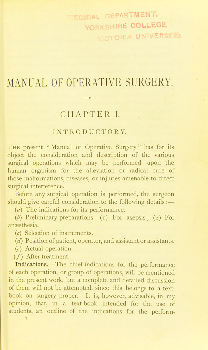 ;OAL DEPARTMENT, V UNlVEr MANUAL OF OPERATIVE SURGERY. —♦— CHAPTER I. INTRODUCTORY. The present  Manual of Operative Surgery has for its object the consideration and description of the various surgical operations which may be performed upon the human organism for the alleviation or radical cure of those malformations, diseases, or injuries amenable to direct surgical interference. Before any surgical operation is performed, the surgeon should give careful consideration to the following details :— {a) The indications for its performance. {b) Preliminary preparations—(i) For asepsis; (2) For anaesthesia. {c) Selection of instruments. {d) Position of patient, operator, and assistant or assistants. {e) Actual operation. (/) After-treatment. Indications.—The chief indications for the performance of each operation, or group of operations, will be mentioned in the present work, but a complete and detailed discussion of them will not be attempted, since this belongs to a text- book on surgery proper. It is, however, advisable, in my opinion, that, in a text-book intended for the use of students, an outline of the indications for the perform-