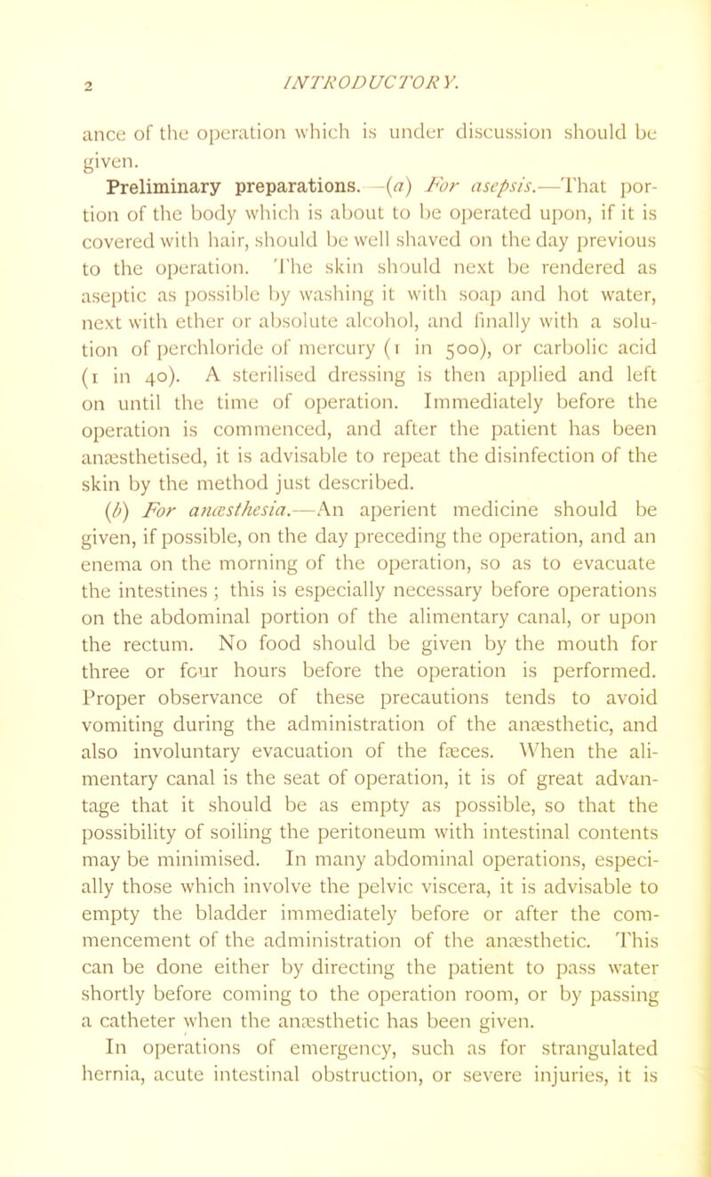 ance of the operation which is under discussion should be given. Preliminary preparations, -{a) For asepsis.-—That por- tion of the body which is about to be operated upon, if it is covered with hair, should be well shaved on the day previous to the operation. The skin should next be rendered as aseptic as possible by washing it with soap and hot water, next with ether or absolute alcohol, and finally with a solu- tion of perchloride of mercury (r in 500), or carbolic acid (i in 40). A sterilised dressing is then applied and left on until the time of operation. Immediately before the operation is commenced, and after the patient has been anassthetised, it is advisable to repeat the disinfection of the skin by the method just described. (p) For anasthesia.—An aperient medicine should be given, if possible, on the day preceding the operation, and an enema on the morning of the operation, so as to evacuate the intestines ; this is especially necessary before operations on the abdominal portion of the alimentary canal, or upon the rectum. No food should be given by the mouth for three or four hours before the operation is performed. Proper observance of these precautions tends to avoid vomiting during the administration of the anaesthetic, and also involuntary evacuation of the faeces. \Vhen the ali- mentary canal is the seat of operation, it is of great advan- tage that it should be as empty as possible, so that the possibihty of soiling the peritoneum with intestinal contents may be minimised. In many abdominal operations, especi- ally those which involve the pelvic viscera, it is advisable to empty the bladder immediately before or after the com- mencement of the administration of the anaesthetic. This can be done either by directing the patient to pass water shortly before coming to the operation room, or by passing a catheter when the anaesthetic has been given. In operations of emergency, such as for strangulated hernia, acute intestinal obstruction, or severe injuries, it is