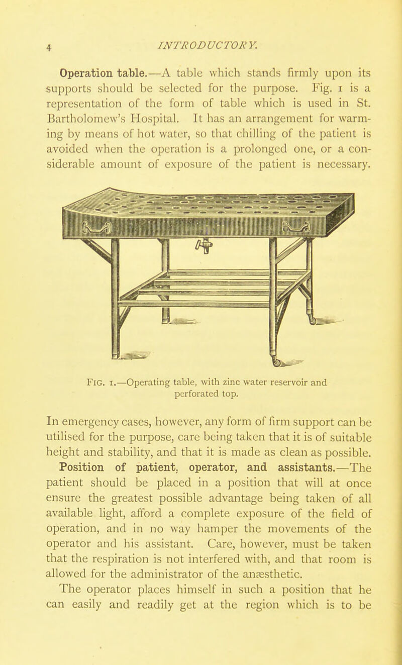Operation table.—A table which stands firmly upon its supports should be selected for the purpose. Fig. i is a representation of the form of table which is used in St. Bartholomew's Hospital. It has an arrangement for warm- ing by means of hot water, so that chilling of the patient is avoided when the operation is a prolonged one, or a con- siderable amount of exposure of the patient is necessary. Fig. 1.—Operating table, with zinc water reservoir and perforated top. In emergency cases, however, any form of firm support can be utilised for the purpose, care being taken that it is of suitable height and stability, and that it is made as clean as possible. Position of patient, operator, and assistants.—The patient should be placed in a position that will at once ensure the greatest possible advantage being taken of all available light, afford a complete exposure of the field of operation, and in no way hamper the movements of the operator and his assistant. Care, however, must be taken that the respiration is not interfered with, and that room is allowed for the administrator of the anresthetic. The operator places himself in such a position that he can easily and readily get at the region which is to be