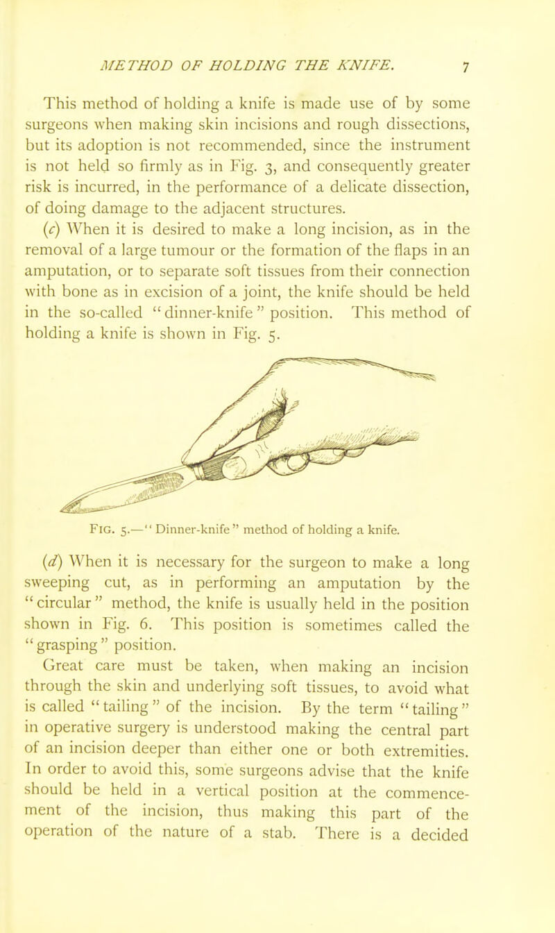 This method of holding a knife is made use of by some surgeons when making skin incisions and rough dissections, but its adoption is not recommended, since the instrument is not held so firmly as in Fig. 3, and consequently greater risk is incurred, in the performance of a delicate dissection, of doing damage to the adjacent structures. ic) When it is desired to make a long incision, as in the removal of a large tumour or the formation of the flaps in an amputation, or to separate soft tissues from their connection with bone as in excision of a joint, the knife should be held in the so-called  dinner-knife  position. This method of holding a knife is shown in Fig. 5. Fig. 5.—  Dinner-knife method of holding a knife. {d) When it is necessary for the surgeon to make a long sweeping cut, as in performing an amputation by the  circular  method, the knife is usually held in the position shown in Fig. 6. This position is sometimes called the  grasping  position. Great care must be taken, when making an incision through the skin and underlying soft tissues, to avoid what is called  tailing  of the incision. By the term  tailing  in operative surgery is understood making the central part of an incision deeper than either one or both extremities. In order to avoid this, some surgeons advise that the knife should be held in a vertical position at the commence- ment of the incision, thus making this part of the operation of the nature of a stab. There is a decided