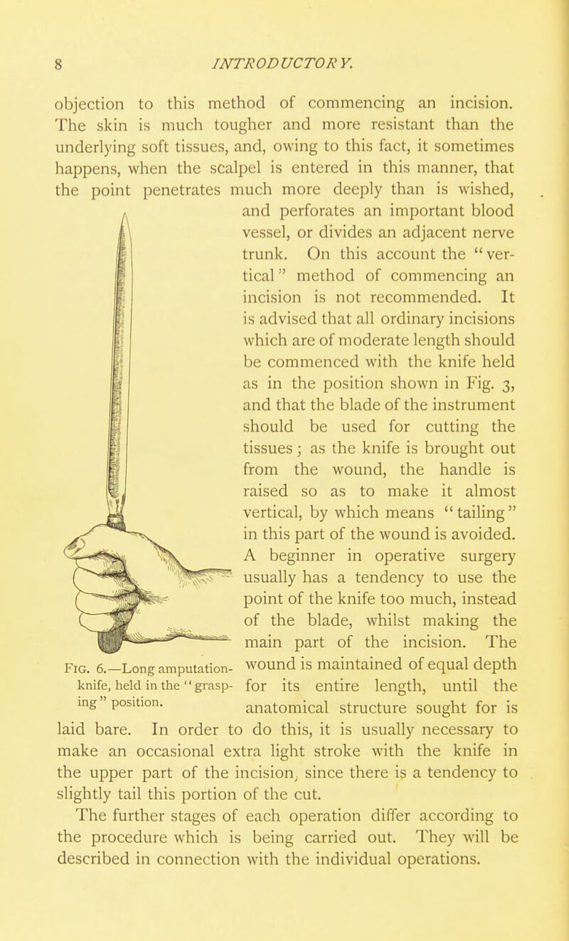 objection to this method of commencing an incision. The skin is much tougher and more resistant than the underlying soft tissues, and, owing to this fact, it sometimes happens, when the scalpel is entered in this manner, that the point penetrates much more deeply than is wished, and perforates an important blood vessel, or divides an adjacent nerve trunk. On this account the  ver- tical  method of commencing an incision is not recommended. It is advised that all ordinary incisions which are of moderate length should be commenced with the knife held as in the position shown in Fig. 3, and that the blade of the instrument should be used for cutting the tissues ; as the knife is brought out from the wound, the handle is raised so as to make it almost vertical, by which means tailing in this part of the wound is avoided. A beginner in operative surgery usually has a tendency to use the point of the knife too much, instead of the blade, whilst making the main part of the incision. The Fig. 6.—Long amputation- wound is maintained of equal depth knife, held in the grasp- for its entire length, until the ing position. anatomical structure sought for is laid bare. In order to do this, it is usually necessary to make an occasional extra light stroke with the knife in the upper part of the incision^ since there is a tendency to slightly tail this portion of the cut. The further stages of each operation differ according to the procedure which is being carried out. They will be described in connection with the individual operations.