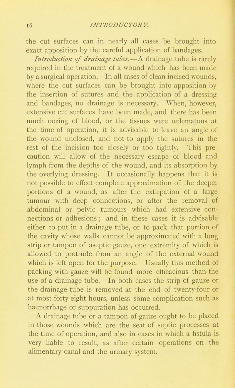 the cut surfaces can in nearly all cases be brought into exact apposition by the careful application of bandages. Ititroduction of drainage tubes.—A drainage tube is rarely required in the treatment of a wound which has been made by a surgical operation. In all cases of clean incised wounds, where the cut surfaces can be brought into apposition by the insertion of sutures and the application of a dressing and bandages, no drainage is necessary. When, however, extensive cut surfaces have been made, and there has been much oozing of blood, or the tissues were oedematous at the time of operation, it is advisable to leave an angle of the wound unclosed, and not to apply the sutures in the rest of the incision too closely or too tightly. This pre- caution will allow of the necessary escape of blood and lymph from the depths of the wound, and its absorption by the overlying dressing. It occasionally happens that it is not possible to effect complete approximation of the deeper portions of a wound, as after the extirpation of a large tumour with deep connections, or after the removal of abdominal or pelvic tumours which had extensive con- nections or adhesions; and in these cases it is advisable either to put in a drainage tube, or to pack that portion of the cavity whose walls cannot be approximated with a long strip or tampon of aseptic gauze, one extremity of which is allowed to protrude from an angle of the external wound which is left open for the purpose. Usually this method of packing with gauze will be found more efficacious than the use of a drainage tube. In both cases the strip of gauze or the drainage tube is removed at the end of twenty-four or at most forty-eight hours, unless some complication such as haemorrhage or suppuration has occurred. A drainage tube or a tampon of gauze ought to be placed in those wounds which are the seat of septic processes at the time of operation, and also in cases in which a fistula is very liable to result, as after certain operations on the alimentary canal and the urinary system.