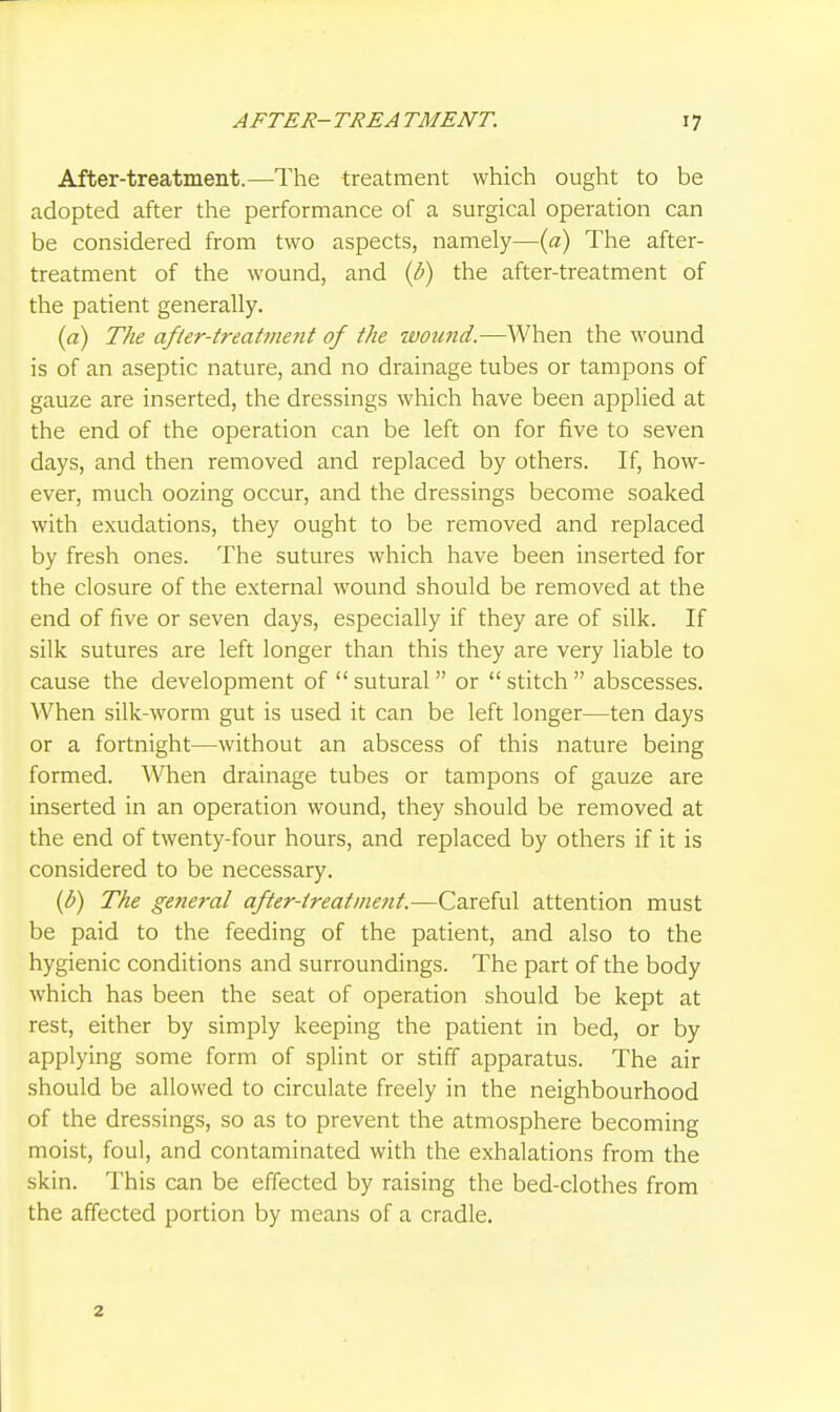 After-treatment.—The treatment which ought to be adopted after the performance of a surgical operation can be considered from two aspects, namely—{a) The after- treatment of the wound, and (b) the after-treatment of the patient generally. {a) The afler-treatvient of the ivound,—When the wound is of an aseptic nature, and no drainage tubes or tampons of gauze are inserted, the dressings which have been applied at the end of the operation can be left on for five to seven days, and then removed and replaced by others. If, how- ever, much oozing occur, and the dressings become soaked with exudations, they ought to be removed and replaced by fresh ones. The sutures which have been inserted for the closure of the external wound should be removed at the end of five or seven days, especially if they are of silk. If silk sutures are left longer than this they are very liable to cause the development of  sutural or  stitch  abscesses. When silk-worm gut is used it can be left longer—ten days or a fortnight—without an abscess of this nature being formed. When drainage tubes or tampons of gauze are inserted in an operation wound, they should be removed at the end of twenty-four hours, and replaced by others if it is considered to be necessary. {b) The general after-ireatinent.—Careful attention must be paid to the feeding of the patient, and also to the hygienic conditions and surroundings. The part of the body which has been the seat of operation should be kept at rest, either by simply keeping the patient in bed, or by applying some form of splint or stiff apparatus. The air should be allowed to circulate freely in the neighbourhood of the dressings, so as to prevent the atmosphere becoming moist, foul, and contaminated with the exhalations from the skin. This can be effected by raising the bed-clothes from the affected portion by means of a cradle. 2