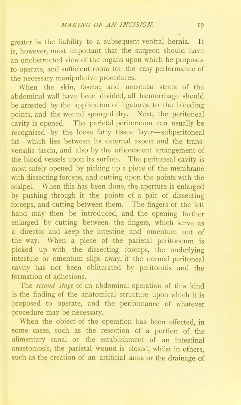 greater is the liability to a subsequent ventral hernia. It is, however, most important that the surgeon should have an unobstructed view of the organs upon which he proposes to operate, and sufficient room for the easy performance of the necessary manipulative procedures. When the skin, fasciee, and muscular strata of the abdominal wall have been divided, all hemorrhage should be arrested by the application of ligatures to the bleeding points, and the wound sponged dry. Next, the peritoneal cavity is opened. The parietal peritoneum can usually be recognised by the loose fatty tissue layer—subperitoneal fat—which lies between its external aspect and the trans- versalis fascia, and also by the arborescent arrangement of the blood vessels upon its surface. The peritoneal cavity is most safely opened by picking up a piece of the membrane with dissecting forceps, and cutting upon the points with the scalpel. When this has been done, the aperture is enlarged by pushing through it the points of a pair of dissecting forceps, and cutting between them. The fingers of the left hand may then be introduced, and the opening further enlarged by cutting between the fingers, which serve as a director and keep the intestine and omentum out of the way. When a piece of the parietal peritoneum is picked up with the dissecting forceps, the underlying intestine or omentum slips away, if the normal peritoneal cavity has not been obliterated by peritonitis and the formation of adhesions. The secotid stage of an abdominal operation of this kind is the finding of the anatomical structure upon which it is proposed to operate, and the performance of whatever procedure may be necessary. When the object of the operation has been effected, in some cases, such as the resection of a portion of the alimentary canal or the establishment of an intestinal anastomosis, the parietal wound is closed, whilst in others, such as the creation of an artificial anus or the drainage of